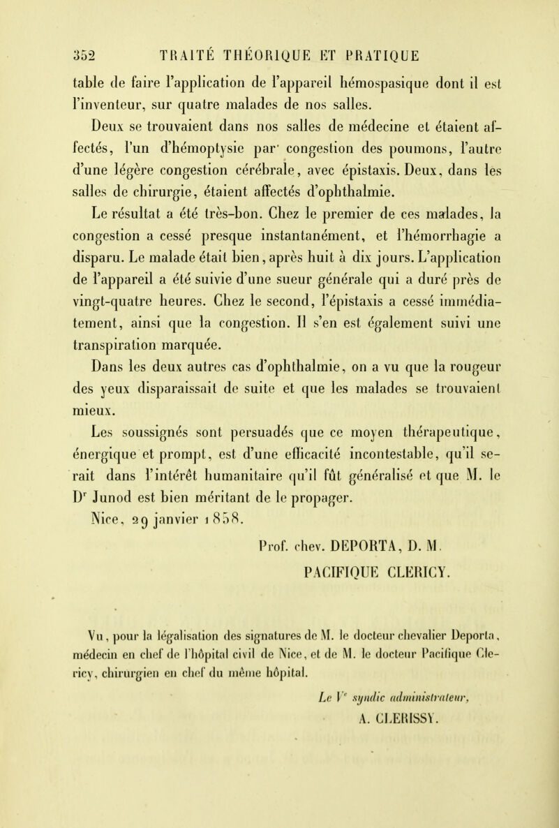table de faire l'application de l'appareil hémospasique dont il est l'inventeur, sur quatre malades de nos salles. Deux se trouvaient dans nos salles de médecine et étaient af- fectés, l'un d'hémoptysie par' congestion des poumons, l'autre d'une légère congestion cérébrale, avec épistaxis. Deux, dans les salles de chirurgie, étaient affectés d'ophthalmie. Le résultat a été très-bon. Chez le premier de ces malades, la congestion a cessé presque instantanément, et l'hémorrhagie a disparu. Le malade était bien, après huit à dix jours. L'application de l'appareil a été suivie d'une sueur générale qui a duré près de vingt-quatre heures. Chez le second, l'épistaxis a cessé immédia- tement, ainsi que la congestion. Il s'en est également suivi une transpiration marquée. Dans les deux autres cas d'ophthalmie, on a vu que la rougeur des yeux disparaissait de suite et que les malades se trouvaient mieux. Les soussignés sont persuadés que ce moyen thérapeutique, énergique et prompt, est d'une efficacité incontestable, qu'il se- rait dans l'intérêt humanitaire qu'il fût généralisé et que M. le Dr Junod est bien méritant de le propager. Nice, 29 janvier 1 858. Prof. chev. DEPORTA, D. M. PACIFIQUE CLEMCY. Vu, pour la légalisation des signatures de M. le docteur chevalier Déporta, médecin en chef de l'hôpital civil de Nice, et de M. le docteur Pacifique Cle- ricy, chirurgien en chef du même hôpital. Le Ve syndic administrateur, A. CLERISSY.