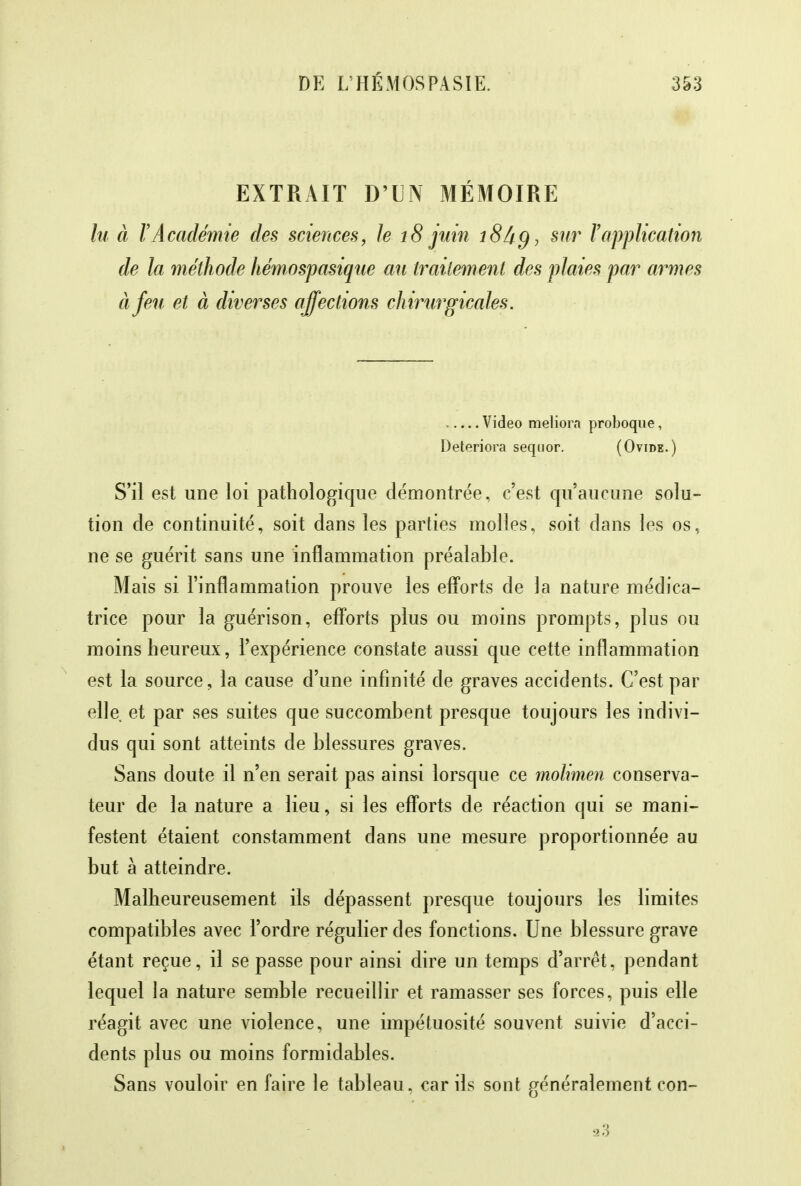 EXTRAIT D'LÎN MÉMOIRE lu à l'Académie des sciences, le 18 juin 18 âg, sur l'application de la méthode hémospasique au traitement des plaies par armes à feu et à diverses affections chirurgicales. , — Video meliorn proboque, Détériora seqoor. (Ovide.) S'il est une loi pathologique démontrée, c'est qu'aucune solu- tion de continuité, soit dans les parties molles, soit dans les os, ne se guérit sans une inflammation préalable. Mais si l'inflammation prouve les efforts cle la nature médica- trice pour la guérison, efforts plus ou moins prompts, plus ou moins heureux, l'expérience constate aussi que cette inflammation est la source, la cause d'une infinité de graves accidents. C'est par elle et par ses suites que succombent presque toujours les indivi- dus qui sont atteints de blessures graves. Sans doute il n'en serait pas ainsi lorsque ce molimen conserva- teur de la nature a lieu, si les efforts de réaction qui se mani- festent étaient constamment dans une mesure proportionnée au but à atteindre. Malheureusement ils dépassent presque toujours les limites compatibles avec l'ordre régulier des fonctions. Une blessure grave étant reçue, il se passe pour ainsi dire un temps d'arrêt, pendant lequel la nature semble recueillir et ramasser ses forces, puis elle réagit avec une violence, une impétuosité souvent suivie d'acci- dents plus ou moins formidables. Sans vouloir en faire le tableau, car ils sont généralement con-