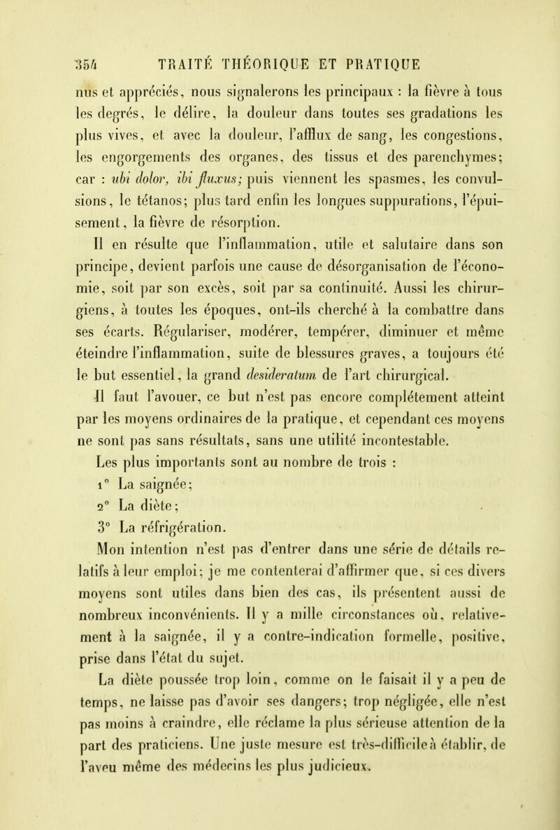 nus et appréciés, nous signalerons les principaux : la fièvre à tous les degrés, le délire, la douleur dans toutes ses gradations les plus vives, et avec la douleur, l'afflux de sang, les congestions, les engorgements des organes, des tissus et des parenchymes; car : ubi dolor, ihi fluxus; puis viennent les spasmes, les convul- sions, le tétanos; plus tard enfin les longues suppurations, l'épui- sement , la fièvre de résorption. Il en résulte que l'inflammation, utile et salutaire dans son principe, devient parfois une cause de désorganisation de l'écono- mie, soit par son excès, soit par sa continuité. Aussi les chirur- giens, à toutes les époques, ont-ils cherché à la combattre dans ses écarts. Régulariser, modérer, tempérer, diminuer et même éteindre l'inflammation, suite de blessures graves, a toujours été le but essentiel, la grand desideratum de l'art chirurgical. •Il faut l'avouer, ce but n'est pas encore complètement atteint par les moyens ordinaires de la pratique, et cependant ces moyens ne sont pas sans résultats, sans une utilité incontestable. Les plus importants sont au nombre de trois : i° La saignée; 2° La diète; 3° La réfrigération. Mon intention n'est pas d'entrer dans une série de détails re- latifs à leur emploi; je me contenterai d'affirmer que, si ces divers moyens sont utiles dans bien des cas, ils présentent aussi de nombreux inconvénients. Il y a mille circonstances où, relative- ment à la saignée, il y a contre-indication formelle, positive, prise dans l'état du sujet. La diète poussée trop loin, comme on le faisait il y a peu de temps, ne laisse pas d'avoir ses dangers; trop négligée, elle n'est pas moins à craindre, elle réclame la plus sérieuse attention de la part des praticiens. Une juste mesure est très-difliciloà établir, de l'aveu même des médecins les plus judicieux.