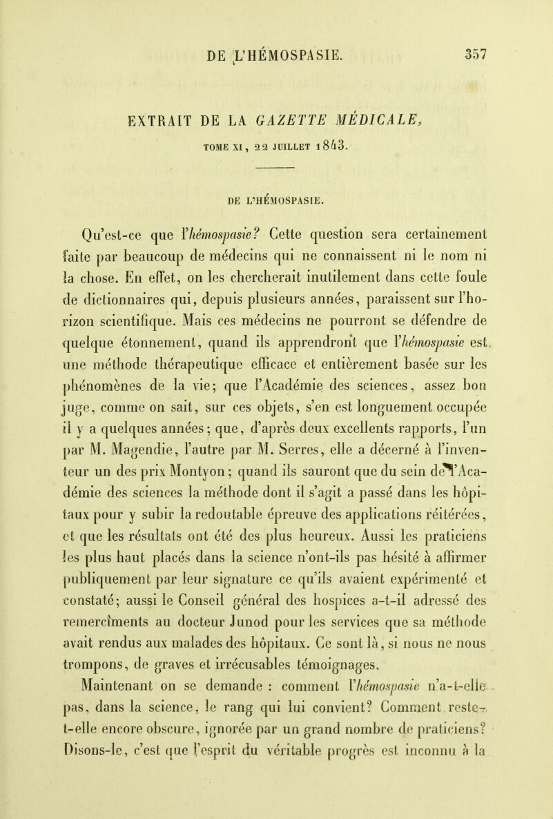 EXTRAIT DE LA GAZETTE MÉDICALE, TOME XI, 2 2 JUILLET 1 843. DE L'HÉMOSPASIE. Qu'est-ce que Yhémospasie? Cette question sera certainement faite par beaucoup de médecins qui ne connaissent ni le nom ni la chose. En effet, on les chercherait inutilement dans cette foule de dictionnaires qui, depuis plusieurs années , paraissent sur l'ho- rizon scientifique. Mais ces médecins ne pourront se défendre de quelque étonnement, quand ils apprendront que Yhémospasie est. une méthode thérapeutique efficace et entièrement basée sur les phénomènes de la vie; que l'Académie des sciences, assez bon juge, comme on sait, sur ces objets, s'en est longuement occupée il y a quelques années; que, d'après deux excellents rapports, l'un par M. Magendie, l'autre par M. Serres, elle a décerné à l'inven- teur un des prix Montyon ; quand ils sauront que du sein de^'Aca- démie des sciences la méthode dont il s'agit a passé dans les hôpi- taux pour y subir la redoutable épreuve des applications réitérées, et que les résultats ont été des plus heureux. Aussi les praticiens les plus haut placés dans la science n'ont-ils pas hésité à affirmer publiquement par leur signature ce qu'ils avaient expérimenté et constaté; aussi le Conseil général des hospices a-t-il adressé des remercîments au docteur Junod pour les services que sa méthode avait rendus aux malades des hôpitaux. Ce sont là, si nous ne nous trompons, de graves et irrécusables témoignages. Maintenant on se demande : comment Yhémospasie n'a-t-elie pas, dans la science, le rang qui lui convient? Comment rcste-r t-elle encore obscure, ignorée par un grand nombre de praticiens? Disons-le, c'est que l'esprit du véritable progrès est inconnu à la