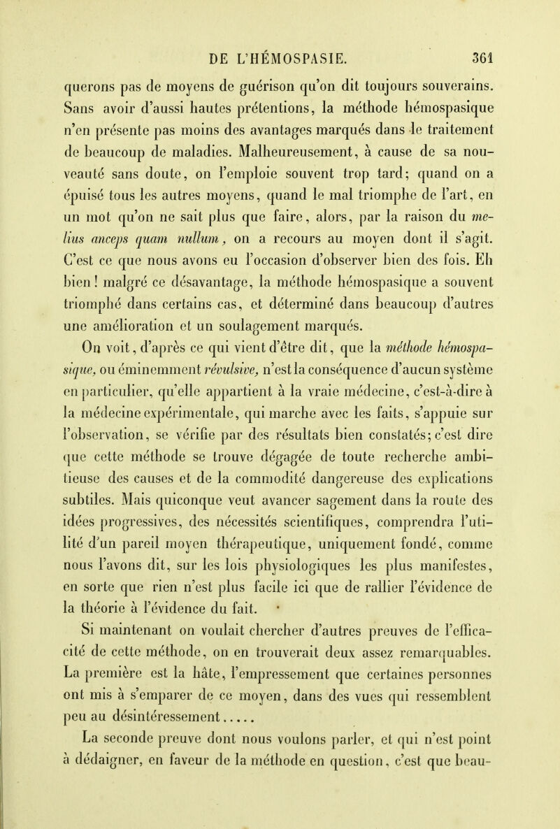 querons pas de moyens de guérison qu'on dit toujours souverains. Sans avoir d'aussi hautes prétentions, la méthode hémospasique n'en présente pas moins des avantages marqués dans le traitement de beaucoup de maladies. Malheureusement, à cause de sa nou- veauté sans doute, on l'emploie souvent trop tard; quand on a épuisé tous les autres moyens, quand le mal triomphe de l'art, en un mot qu'on ne sait plus que faire, alors, par la raison du me- lius anceps quam nullum, on a recours au moyen dont il s'agit. C'est ce que nous avons eu l'occasion d'observer bien des fois. Eh bien! malgré ce désavantage, la méthode hémospasique a souvent triomphé dans certains cas, et déterminé dans beaucoup d'autres une amélioration et un soulagement marqués. On voit, d'après ce qui vient d'être dit, que la méthode hémospa- sique, ou éminemment révulsive, n'est la conséquence d'aucun système en particulier, qu'elle appartient à la vraie médecine, c'est-à-dire à la médecine expérimentale, qui marche avec les faits, s'appuie sur l'observation, se vérifie par des résultats bien constatés; c'est dire que cette méthode se trouve dégagée de toute recherche ambi- tieuse des causes et de la commodité dangereuse des explications subtiles. Mais quiconque veut avancer sagement dans la route des idées progressives, des nécessités scientifiques, comprendra l'uti- lité d'un pareil moyen thérapeutique, uniquement fondé, comme nous l'avons dit, sur les lois physiologiques les plus manifestes, en sorte que rien n'est plus facile ici que de rallier l'évidence de la théorie à l'évidence du fait. Si maintenant on voulait chercher d'autres preuves de l'effica- cité de cette méthode, on en trouverait deux assez remarquables. La première est la hâte, l'empressement que certaines personnes ont mis à s'emparer de ce moyen, dans des vues qui ressemblent peu au désintéressement La seconde preuve dont nous voulons parler, et qui n'est point à dédaigner, en faveur de la méthode en question, c'est que beau-