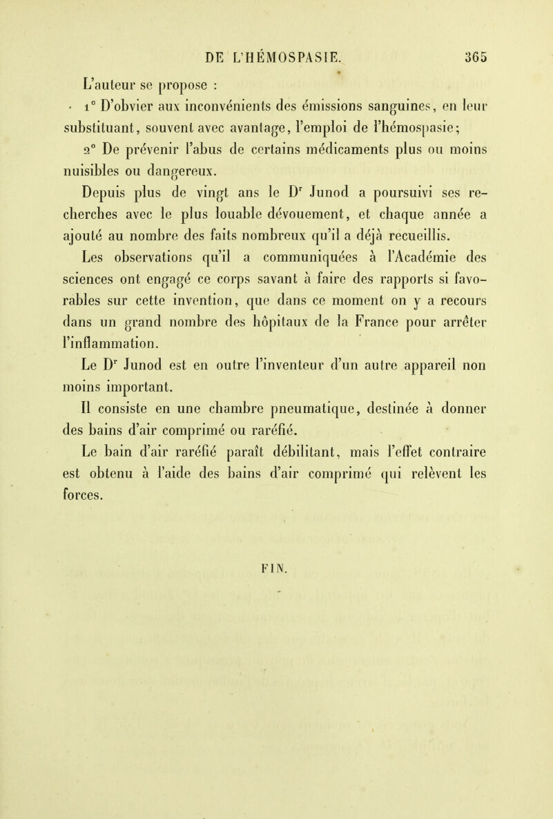 L'auteur se propose : • i° D'obvier aux inconvénients des émissions sanguines, en leur substituant, souvent avec avantage, l'emploi de l'hémospasie; 2° De prévenir l'abus de certains médicaments plus ou moins nuisibles ou dangereux. Depuis plus de vingt ans le Dr Junod a poursuivi ses re- cherches avec le plus louable dévouement, et chaque année a ajouté au nombre des faits nombreux qu'il a déjà recueillis. Les observations qu'il a communiquées à l'Académie des sciences ont engagé ce corps savant à faire des rapports si favo- rables sur cette invention, que dans ce moment on y a recours dans un grand nombre des hôpitaux de la France pour arrêter l'inflammation. Le Dr Junod est en outre l'inventeur d'un autre appareil non moins important. Il consiste en une chambre pneumatique, destinée à donner des bains d'air comprimé ou raréfié. Le bain d'air raréfié paraît débilitant, mais l'effet contraire est obtenu à l'aide des bains d'air comprimé qui relèvent les forces. FIN.