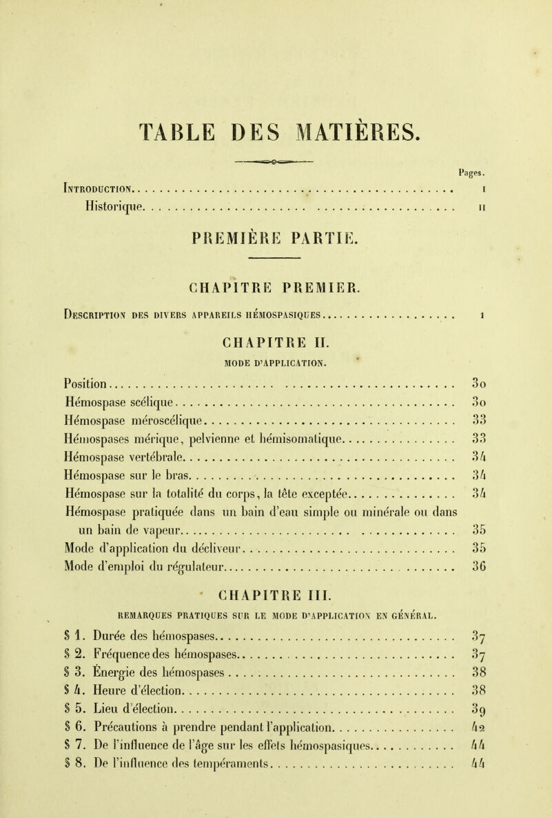 TABLE DES MATIÈRES. Pages. Introduction i Historique n PREMIÈRE PARTIE. CHAPITRE PREMIER. Description des divers appareils hémospasiques 1 CHAPITRE IL MODE D'APPLICATION. Position 3o Hémospase scélique 3o Hémospase méroscélique , 33 Hémospases mérique, pelvienne et hémisornatique 33 Hémospase vertébrale 34 Hémospase sur le bras 34 Hémospase sur la totalité du corps, la tête exceptée 34 Hémospase pratiquée dans un bain d'eau simple ou minérale ou dans un bain de vapeur 35 Mode d'application du décliveur 35 Mode d'emploi du régulateur 36 CHAPITRE III. REMARQUES PRATIQUES SUR LE MODE D'APPLICATION EN GENERAL. S 1. Durée des hémospases 3j 8 2. Fréquence des hémospases 37 S 3. Énergie des hémospases 38 § 4. Heure d'élection 38 S 5. Lieu d'élection 39 S 6. Précautions à prendre pendant l'application &a S 7. De l'influence de l'âge sur les effets hémospasiques 44 S 8. De l'influence des tempéraments 44