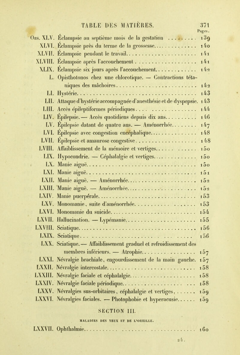 Pages. Obs. XLV. Eclampsie au septième mois de la gestation 139 XLVI. Eclampsie près du terme de la grossesse îho XLVÏÏ. Eclampsie pendant le travail îhi XLVIII. Eclampsie après l'accouchement. îki XLIX. Eclampsie six jours après l'accouchement xkz L. Opisthotonos chez une chlorotique. — Contractions téta- niques des mâchoires 1A2 Ll. Hystérie i£3 LU. Attaque d'hystérie accompagnée d'anesthésie et de dyspepsie. 1 A3 LUI. Accès épileptiformes périodiques 1 kk LIV. Epilepsie.—- Accès quotidiens depuis dix ans i46 LV. Epilepsie datant de quatre ans. — Aménorrhée îh^ LYI. Epilepsie avec congestion encéphalique i48 LVII. Epilepsie et amaurose congestive 148 LVIII. Affaiblissement de la mémoire et vertiges i5o LIX. Hypocondrie. — Céphalalgie et vertiges. i5o LX. Manie aiguë i5o LXI. Manie aiguë i5i LXII. Manie aiguë. — Aménorrhée i5-2 LXIII. Manie aiguë. — Aménorrhée i5â LXIV. Manie puerpérale 153 LXV. Monomanie, suite d'aménorrhée 153 LXVI. Monomanie du suicide 154 LXVII. Hallucination.—Lypémanie i55 LXVIII. Sciatique i56 LXIX. Sciatique 156 LXX. Sciatique.— Affaiblissement graduel et refroidissement des membres inférieurs. — Atrophie 157 LXXI. Névralgie brachiale, engourdissement de la main gauche. 157 LXXIL Névralgie intercostale i58 LXXIII. Névralgie faciale et céphalalgie. i58 LXXIV. Névralgie faciale périodique 108 LXXV. Névralgies sus-orbitaires, céphalalgie et vertiges 159 LXXVI. Névralgies faciales. — Photophobie et hyperacusie 159 SECTION III. MALADIES DES YEUX ET DE L'OREILLE. LXXVII. Ophthalmie 1G0 2/1.