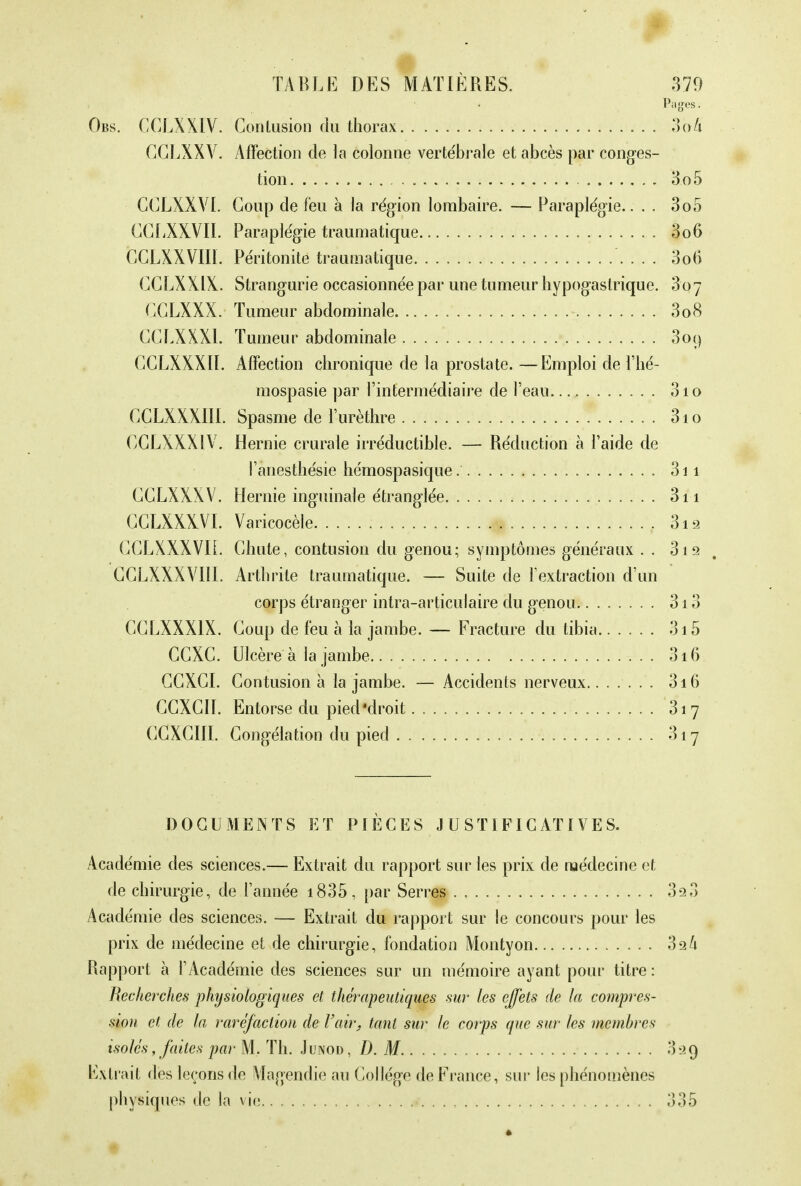 Pages. Obs. CCLXXIV. Contusion du thorax 3o/i GGLXXV. Affection de la colonne vertébrale et abcès par conges- tion 3o5 CCLXXVI. Coup de feu à la région lombaire. — Paraplégie.... 3o5 CGfiXXVII. Paraplégie traumatique 3o6 CCLXXVIIÏ. Péritonite traumatique 3o6 CCLXXIX. Strangurie occasionnée par une tumeur hypogastrique. 3oy GGLXXX. Tumeur abdominale 3o8 CCLXXXl. Tumeur abdominale 309 GCLXXXII. Affection chronique de la prostate. —Emploi de l'hé- mospasie par l'intermédiaire de l'eau 3io GCLXXXII1. Spasme de l'urèthre 31 o OCLXXXIV. Hernie crurale irréductible. — Réduction à l'aide de l'ànesthésie hémospasique 311 CCLXXXV. Hernie inguinale étranglée 3n CCLXXXVI. Varicocèle 3iâ CCLXXXVIL Chute, contusion du genou; symptômes généraux . . 31 9 CCLXXXVIII. Arthrite traumatique. — Suite de l'extraction d'un corps étranger intra-articulaire du genou 313 CCLXXX1X. Coup de feu à la jambe. — Fracture du tibia 3i 5 CGXC. Ulcère à la jambe 316 GCXGI. Contusion à la jambe. — Accidents nerveux 316 CCXCII. Entorse du pied'droit 317 CCXCIII. Congélation du pied 317 DOCUMENTS ET PIÈCES JUSTIFICATIVES. Académie des sciences.— Extrait du rapport sur les prix de médecine et de chirurgie, de l'année 1835 , par Serres 3s»3 Académie des sciences. — Extrait du rapport sur le concours pour les prix de médecine et de chirurgie, fondation Montyon 32k Rapport à l'Académie des sciences sur un mémoire ayant pour titre : Recherches physiologiques et thérapeutiques sur les effets de la compres- sion et de la raréfaction de l'air, tant sur le corps que sur les membres isolés, faites par M. Th. Junod, D. M 029 Extrait des leçons de Magendie au Collège de France, sur les phénomènes physiques de la vie 335