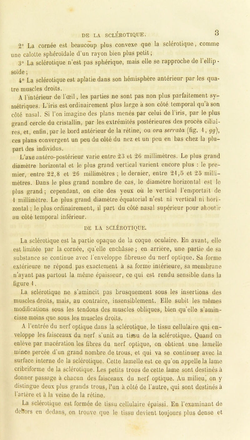 2“ La cornée est beaucoup plus convexe que la sclérotique, comme une calotte sphéroïdale d’un rayon bien plus petit ; 3“ La sclérotique n’est pas sphérique, mais elle se rapproche de l’ellip - solde ; 4“ La sclérotique est aplatie dans son hémisphère antérieur par les qua- tre muscles droits. A l’intérieur de l’œil, les parties ne sont pas non plus parfaitement sy- métriques. L’iris est ordinairement plus large à son côté temporal qu’à son côté nasal. Si l’on imagine des plans menés par celui de l’iris, par le plus grand cercle du cristallin, par les extrémités postérieures des procès ciliai- res, et, enfin, par le bord antérieur de la rétine, ou ora serrata (fig. 1, gg), ces plans convergent un peu du côté du nez et un peu en bas chez la plu- part des individus. L’axe antéro-postérieur varie entre 23 et 26 millimètres. Le plus grand diamètre horizontal et le plus grand vertical varient encore plus ; le pre- mier, entre 22,8 et 26 millimètres ; le dernier, entre 2'1,5 et 25 milli- mètres. Dans le plus grand nombre de cas, le diamètre horizontal est le plus grand; cependant, on cite des yeux où le vertical l’eniporlail de ! millimètre. Le plus grand diamètre équatorial n’est ni vertical ni hori- zontal ; le plus ordinairement, il part du côté nasal supérieur pour aboutir au côté temporal inférieur. DE LA SCLÉROTIQUE. La sclérotique est la partie opaque de la coque oculaire. En avant, elle est limitée par la cornée, qu’elle enchâsse ; en arrière, une partie de sa substance se continue avec l’enveloppe fibreuse du nerf optique. Sa forme extérieure ne répond pas exactement à sa forme intérieure, sa membrane n’ayant pas partout la même épaisseur, ce qui est rendu sensible dans la figure 1. La sclérotique ne s’amincit pas brusquement sous les insertions des muscles droits, mais, au contraire, insensiblement. Elle subit les mômes modifications sous les tendons des muscles obliques, bien qu’elle s’amin- cisse moins que sous les muscles droits. A l’entrée du nerf optique dans la sclérotique, le tissu cellulaire qui en- veloppe les faisceaux du nerf s’unit au tissu de la sclé.'’0tique. Quand on enlève par macération les fibres du nerf optique, on obtient une lamelle mince percée d’un grand nombre de trous, et qui va se conlinue.f avec la surface interne de la sclérotique. Cette lamelle est ce qu’on appelle la lame cribriforme de la sclérotique. Les petits trous de cette lame sont destinés à donner passage à chacun des faisceaux du nerf optique. Au milieu^ on y distingue deux plus grands trous, l’un à côté de l’autre, qui sont destinés à l’artère et à la veine de la rétine. La sclérotique est formée do tissu cellulaire épaissi. En l’examinant de dehors en dedans, on trouve que le tissu devient toujours plus dense et