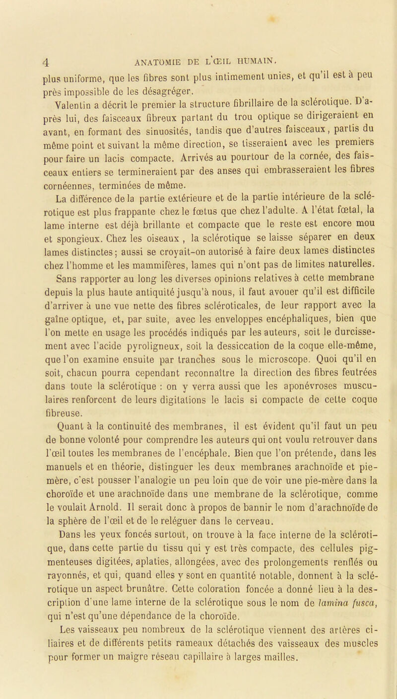 plus uniforme, que les fibres sont plus intimement unies, et qu il est à peu près impossible de les désagréger. Valentin a décrit le premier la structure fibrillaire de la sclérotique. D a- près lui, des faisceaux fibreux partant du trou optique se dirigeraient en avant, en formant des sinuosités, tandis que d’autres faisceaux, partis du même point et suivant la môme direction, se tisseraient avec les premiers pour faire un lacis compacte. Arrivés au pourtour de la cornée, des fais- ceaux entiers se termineraient par des anses qui embrasseraient les fibres cornéennes, terminées de môme. La différence de la partie extérieure et de la partie intérieure de la sclé- rotique est plus frappante chez le fœtus que chez l’adulte. A l’état fœtal, la lame interne est déjà brillante et compacte que le reste est encore mou et spongieux. Chez les oiseaux , la sclérotique se laisse séparer en deux lames distinctes ; aussi se croyait-on autorisé à faire deux lames distinctes chez l’homme et les mammifères, lames qui n’ont pas de limites naturelles. Sans rapporter au long les diverses opinions relatives à cette membrane depuis la plus haute antiquité jusqu’à nous, il faut avouer qu'il est difficile d’arriver à une vue nette des fibres scléroticales, de leur rapport avec la gaîne optique, et, par suite, avec les enveloppes encéphaliques, bien que l’on mette en usage les procédés indiqués par les auteurs, soit le durcisse- ment avec l’acide pyroligneux, soit la dessiccation de la coque elle-même, que l’on examine ensuite par tranclies sous le microscope. Quoi qu’il en soit, chacun pourra cependant reconnaître la direction des fibres feutrées dans toute la sclérotique : on y verra aussi que les aponévroses muscu- laires renforcent de leurs digitations le lacis si compacte de cette coque fibreuse. Quant à la continuité des membranes, il est évident qu’il faut un peu de bonne volonté pour comprendre les auteurs qui ont voulu retrouver dans l’œil toutes les membranes de l’encéphale. Bien que l’on prétende, dans les manuels et en théorie, distinguer les deux membranes arachnoïde et pie- mère, c’est pousser l’analogie un peu loin que de voir une pie-mère dans la choroïde et une arachnoïde dans une membrane de la sclérotique, comme le voulait Arnold. Il serait donc à propos de bannir le nom d’arachnoïde de la sphère de l’œil et de le reléguer dans le cerveau. Dans les yeux foncés surtout, on trouve à la face interne de la scléroti- que, dans cette partie du tissu qui y est très compacte, des cellules pig- menteuses digilées, aplaties, allongées, avec des prolongements renflés ou rayonnés, et qui, quand elles y sont en quantité notable, donnent à la sclé- rotique un aspect brunâtre. Cette coloration foncée a donné lieu à la des- cription d’une lame interne de la sclérotique sous le nom de lamina fiisca, qui n’est qu’une dépendance de la choroïde. Les vaisseaux peu nombreux de la sclérotique viennent des artères ci- liaires et de différents petits rameaux détachés des vaisseaux des muscles pour former un maigre réseau capillaire à larges mailles.