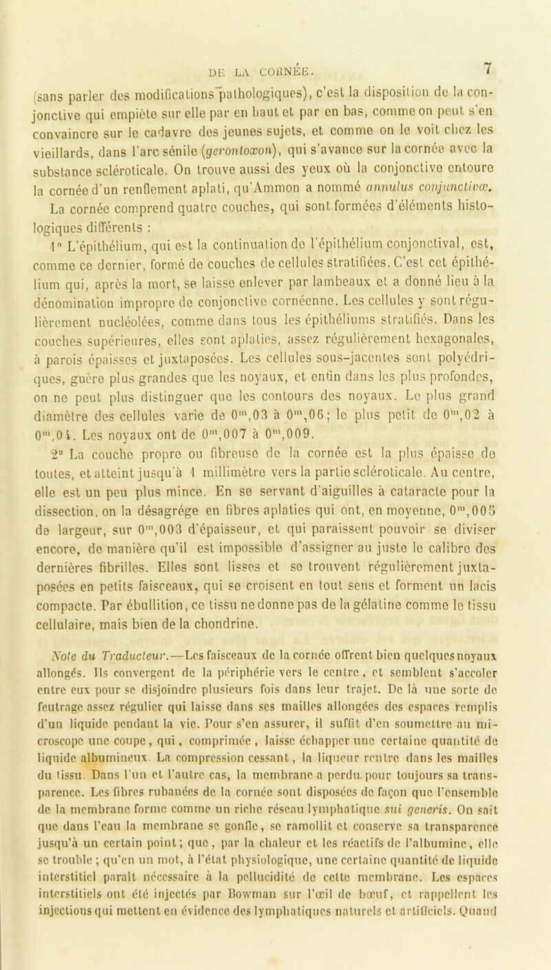 (sans parler clos nioclificalions palhologiciues), c esl la disposilion de la con- jonctive (]ui empiète sur elle par en liant et par en bas, comme on peut s en convaincre sur le cadavre des jeunes sujets, et comme on le voit chez les vieillards, dans Tare sénile {geronloxon), qui s’avance sur la cornée avec la substance scléroticale. On trouve aussi des yeux où la conjonctive entoure la cornée d’un rendement aplati, qu’Ammon a nommé annulus conjunclivœ. La cornée comprend quatre couches, qui sont formées d’éléments histo- logiques différents : 1 L’épithélium, qui est la continualion do l’épithélium conjonctival, est, comme ce dernier, formé de couches de cellules stratifiées. C’est cet épithé- lium qui, après la mort, se laisse enlever par lambeaux et a donné lieu à la dénomination impropre de conjonctive cornéenne. Les cellules y sont régu- lièrement nucléolées, comme dans tous les épithéliums stratifiés. Dans les couches supérieures, elles sont aplaties, assez régulièrement hexagonales, à parois épaisses et juxtaposées. Les cellules sous-jacentes sont polyédri- ques, guère plus grandes que les noyaux, et enfin dans les plus profondes, on ne peut plus distinguer que les contours des noyaux. Le plus grand diamètre des cellules varie de 0',03 à 0’,06; le plus petit de 0’,02 à 0'’',0i. Les noyaux ont de 0',007 à 0',009. 2“ La couche propre ou fibreuse de la cornée est la jilus épaisse do toutes, et atteint jusqu'à 1 millimètre vers la partie scléroticale. Au centre, elle est un peu plus mince. En se servant d’aiguilles à cataracte pour la dissection, on la désagrégé en fibres aplaties qui ont, en moyenne, 0’,005 de largeur, sur 0’,003 d’épaisseur, et qui paraissent pouvoir se diviser encore, de manière qu’il est impossible d’assigner au juste le calibre des dernières fibrilles. Elles sont lisses et se trouvent régulièrement juxta- posées en petits faisceaux, qui se croisent en tout sens et forment un lacis compacte. Par ébullition, ce tissu ne donne pas de la gélatine comme le tissu cellulaire, mais bien de la chondrine. Noie du Traducteur.—Les faisceaux de lacorncc offrent bicu quelques noyaux allongés. Ils convergent de la périphérie vers le centre, et semblent s’accoler entre eux pour se disjoindre plusieurs fois dans leur trajet. De là nue sorte de feutrage assez régulier qui laisse dans ses mailles allongées des espaces remplis d’un liquide pendant la vie. Pour s’en assurer, il suffit d’en soumettre au mi- croscope une coupe, qui, comprimée , laisse échapper une certaine quantité de liquide albumineux. La compression cessant, la liqueur rentre dans les mailles du tissu. Dans l’un et l’autre cas, la membrane a perdu, pour toujours sa trans- parence. Les fibres rubanées de la cornée sont disposées de façon que rcnscmblo de la membrane forme comme un riche réseau lymphatique .siù gerteris. On sait que dans l’eau la membrane sc gonfic, se ramollit et conserve sa transparence jusqu’à un certain point; que, par la chaleur et les réactifs de l’albumine, elle SC trouble ; qu’en un mot, à l’état physiologique, une certaine quantité de liquide interstitiel paraît nécessaire à la pellucidité de cette membrane. Les espaces interstitiels ont été injectés par Bowman sur l’œil de bœuf, et rappellent les injections qui mettent en évidence des lymphatiques naturels cl artificiels. OuamI