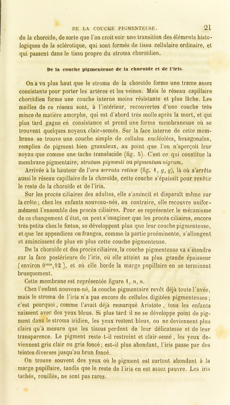 de la choroïde, de sorte que l’on croit voir uno transition des éléments histo- logiques de la sclérotique, qui sont formés de tissu cellulaire ordinaire, et qui passent dans le tissu propre du stroma choroïdien. De la couclie pigiiieiitcusc de la clioroïdc et de l’Irls. On a vu plus haut que le stroma de la choroïde forme une trame assez consistante pour porter les artères et les veines. Mais le réseau capillaire choroïdien forme une couche interne moins résistante et plus lâche. Les mailles de ce réseau sont, à l’intérieur, recouvertes d’une couche très mince de matière amorphe, qui est d’abord très molle après la mort, et qui plus tard gagne eh consistance et prend une forme membraneuse où se trouvent quelques noyaux clair-semés. Sur la face interne de cette mem- brane se trouve une couche simple de cellules nucléolées, hexagonales, remplies de pigment bien granuleux, au point que l’on n’aperçoit leur noyau que comme une tache translucide (fig. 5). C’est ce qui constitue la membrane pigmentaire, stratum pigmenti oa pigmentum nigrum. Arrivée à la hauteur de l’om serrata retinœ (fig. 1, g, g), là où s’arrête aussi le réseau capillaire de la choroïde, cette couche s’épaissit pour revêtir le reste de la choroïde et de l’iris. Sur les procès ciliaires des adultes, elle s’amincit et disparaît même sur la crête; chez les enfants nouveau-nés, au contraire, elle recouvre unifor- mément l’ensemble des procès ciliaires. Pour se représenter le mécanisme de ce changement d’état, on peut s’imaginer que les procès ciliaires, encore très petits chez le fœtus, se développent plus que leur couche pigmenteuse, et que les appendices ou franges, comme la partie proéminente, s'allongent et amincissent de plus en plus cette couche pigmenteuse. De la choroïde et des procès ciliaires, la couche pigmenteuse va s’étendre sur la face postérieure de l’iris, où elle atteint sa plus grande épaisseur (environ 0'',02 ), et où elle borde la marge pupillaire en se terminant brusquement. Cette membrane est représentée figure -1, n, n. Chez l’enfant nouveau-né, la couche pigmentaire revêt déjà toute l'uvée, mais le stroma de l’iris n’a pas encore de cellules digitées pigmenteuses ; c’est pourquoi, comme l’avait déjà remarqué Aristote , tous les enfants naissent avec des yeux bleus. Si plus tard il ne se développe point de pig- ment dans le stroma iridien, les yeux restent bleus, ou ne deviennent plus clairs qu’à mesure que les tissus perdent de leur délicatesse et de leur transparence. Le pigment reste-t-il restreint et clair-semé , les yeux de- viennent gris clair ou gris foncé; est-il plus abondant, l’iris passe par des teintes diverses jusqu’au brun foncé. On trouve souvent des yeux où le pigment est surtout abondant à la marge pupillaire, tandis que le reste de l'iris en est assez pauvre. Les iris tachés, rouillés, ne sont pas rares.