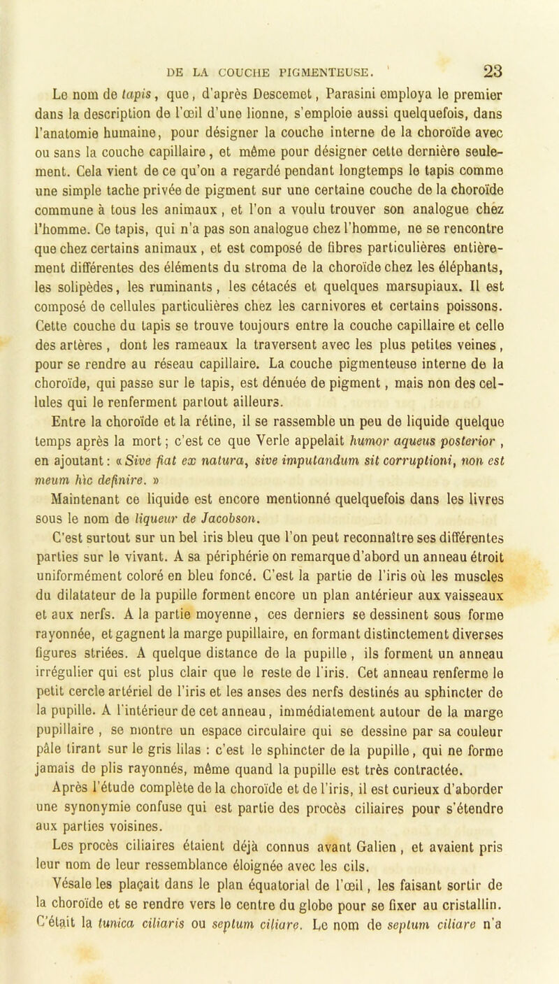 Lo nom de lapis, que, d’après Descemet, Parasini employa le premier dans la description de l’œil d’une lionne, s’emploie aussi quelquefois, dans l’anatomie humaine, pour désigner la couche interne de la choroïde avec ou sans la couche capillaire, et môme pour désigner celte dernière seule- ment. Cela vient de ce qu’on a regardé pendant longtemps le tapis comme une simple tache privée de pigment sur une certaine couche de la choro’ide commune à tous les animaux , et l’on a voulu trouver son analogue chez l’homme. Ce tapis, qui n’a pas son analogue chez l’homme, ne se rencontre que chez certains animaux , et est composé de libres particulières entière- ment différentes des éléments du stroma de la choroïde chez les éléphants, les solipèdes, les ruminants, les cétacés et quelques marsupiaux. Il est composé de cellules particulières chez les carnivores et certains poissons. Cette couche du tapis se trouve toujours entre la couche capillaire et celle des artères , dont les rameaux la traversent avec les plus petites veines, pour se rendre au réseau capillaire. La couche pigmenteuse interne de la choro'ïde, qui passe sur le tapis, est dénuée de pigment, mais non des cel- lules qui le renferment partout ailleurs. Entre la choroïde et la rétine, il se rassemble un peu de liquide quelque temps après la mort ; c’est ce que Verle appelait humor aqueus posterior , en ajoutant : aSive fiat ex mtura, sive impulandum sit corruptioni, non est meum h\c definire. » Maintenant ce liquide est encore mentionné quelquefois dans les livres sous le nom de liqueur de Jacobson. C’est surtout sur un bel iris bleu que l’on peut reconnaître ses différentes parties sur le vivant. A sa périphérie on remarque d’abord un anneau étroit uniformément coloré en bleu foncé. C’est la partie de l’iris où les muscles du dilatateur de la pupille forment encore un plan antérieur aux vaisseaux et aux nerfs. A la partie moyenne, ces derniers se dessinent sous forme rayonnée, et gagnent la marge pupillaire, en formant distinctement diverses figures striées. A quelque distance de la pupille , ils forment un anneau irrégulier qui est plus clair que le reste de l’iris. Cet anneau renferme le petit cercle artériel de l’iris et les anses des nerfs destinés au sphincter de la pupille. A l’intérieur de cet anneau, immédiatement autour de la marge pupillaire , se montre un espace circulaire qui se dessine par sa couleur pâle tirant sur le gris lilas : c’est le sphincter de la pupille, qui ne forme jamais de plis rayonnés, môme quand la pupille est très contractée. Après l’étude complète de la choroïde et de l’iris, il est curieux d’aborder une synonymie confuse qui est partie des procès ciliaires pour s’étendre aux parties voisines. Les procès ciliaires étaient déjà connus avant Galien , et avaient pris leur nom de leur ressemblance éloignée avec les cils. Vésale les plaçait dans le plan équatorial de l’œil, les faisant sortir de la choroïde et se rendre vers le centre du globe pour se fixer au cristallin. C'était la tunica ciliaris ou septum ciliare. Le nom de septum ciliare n’a