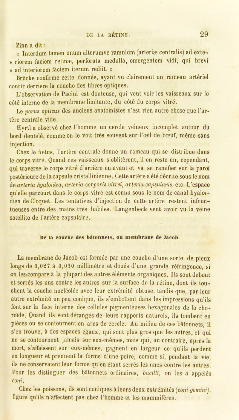 Zinn a dit : « Interdum lamen unum alterumve ramulum (arleriæ centralis) adexte- » riorem faciem relinæ, perforata medulla, emergenlem vidi, qui brevi » ad interiorem faciem ilerum rediit. » Brücke confirme celte donnée, ayant vu clairement un rameau artériel courir derrière la couche des fibres optiques. L’observation de Pacini est douteuse, qui veut voir les vaisseaux sur le côté interne de la membrane limitante, du côté du corps vitré. Le poj'us oplicus des anciens anatomistes n’est rien autre chose que l’ar- tère centrale vide. Hyrtl a observé chez l’homme un cercle veineux incomplet autour du bord dentelé, comme on le voit très souvent sur l’œil de bœuf, même sans injection. Chez le fœtus, l’artère centrale donne un rameau qui se distribue dans le corps vitré. Quand ces vaisseaux s’oblitèrent, il en reste un, cependant, qui traverse le corps vitré d’arrière en avant et va se ramifier sur la paroi postérieure de la capsule cristallinienne. Celte artère a été décrite sous le nom de arteria hyaloidea, arteria corporis vitrei, arleria capsularis, etc. L’espace qu’elle parcourt dans le corps vitré est connu sous le nom de canal hyaloï- dien deCloquet. Les tentatives d’injection de cette artère restent infruc- tueuses entre des mains très habiles. Langenbeck veut avoir vu la veine satellite de l’artère capsulaire. De la couclic des DAionneis, ou membrane de Jacob. La membrane de Jacob est formée par une couche d’une sorte de pieux longs de 0,027 à 0,030 millimètre et doués d’une grande réfringence, si on les»compare à la plupart des autres éléments organiques. Ils sont debout et serrés les uns contre les autres sur la surface de la rétine, dont ils lou- chent la couche nucléolée avec leur extrémité obtuse, tandis que, par leur autre extrémité un peu conique, ils s’emboîtent dans les impressions qu’ils font sur la face interne des cellules pigmenteuses hexagonales de la cho- roïde. Quand ils sont dérangés de leurs rapports naturels, ils tombent en pièces ou se contournent en arcs de cercle. Au milieu de ces bâtonnets, il s’en trouve, à des espaces égaux, qui sont plus gros que les autres, et qui ne se contournent jamais sur eux-mêmes, mais qui, au contraire, après la mort, s'affaissent sur eux-mêmes, gagnent en largeur ce qu’ils perdent en longueur et prennent la forme d'une poire, comme si, pendant la vie, ils ne conservaient leur forme qu’en étant serrés les unes contre les autres. Pour les distinguer des bâtonnets ordinaires, bacUli, on les a appelés coni. Chez les poissons, ils sont coniques à leurs deux extrémités (coni gemini), figure qu’ils n’affectent pas chez l’homme et les mammifères.