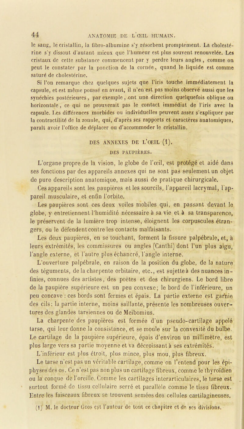 le sang, le crislalliii, la fibro-albuniine s'y résorbent promptement. La cholesté- rine s’y dissout d’autant mieux que riiumeur est plus souvent renouvelée. Les cristaux de cette substance commencent par y perdre leurs angles, comme on peut le constater par la ponction de la cornée, quand le liquide est comme saturé de cholestérine. Si l’on remarque chez quelques sujets que l’iris touche immédiatement la capsule, et est même poussé en avant, il n’en est pas moins observé aussi que les synéchies postérieures, par exemple, unt une direction quelquefois oblique ou horizontale, ce qui ne prouverait pas le contact immédiat de l’iris avec la capsule. Les dilTérenccs morbides ou individuelles peuvent assez s’expliquer par la contractilité de la zonule, qui, d’après ses rapports et caractères anatomiques, parait avoir l’offlce de déplacer ou d’accommoder le cristallin. DES ANNEXES DE L’oEIL (1). DES PAUPIÈHES. L’organe propre de la vision, le globe de l’œil, est protégé et aidé dans ses fonctions par des appareils annexes qui ne sont pas seulement un objet de pure description anatomique, mais aussi de pratique chirurgicale. Ces appareils sont les paupières et les sourcils, l’appareil lacrymal, l'ap- pareil musculaire, et enfin l'orbite. Les paupières sont ces deux voiles mobiles qui, en passant devant le globe, y entretiennent l’humidité nécessaire à sa vie et à sa transparence, le préservent de la lumière trop intense, éloignent les corpuscules étran- gers, ou le défendent contre les contacts malfaisants. Les deux paupières, en se touchant, forment la fissure palpébrale, et, à leurs extrémités, les commissures ou angles (Canthi) dont l’un plus aigu, l’angle externe, et l’autre plus échancré, l'angle interne. L’ouverture palpébrale, en raison de la position du globe, do la nature des téguments, de la charpente orbitaire, etc., est sujettes des nuances in- finies, connues des artistes, des poètes et des chirurgiens. Le bord libre de la paupière supérieure est un peu convexe; le bord de l'inférieure, un peu concave : ces bords sont fermes et épais. La partie externe est garnie des cils; la partie interne, moins saillante, présente les nombreuses ouver- tures des glandes tarsiennes ou de Meibomius. La charpente des paupières est formée d’un pseudo-cartilage appelé tar.se, qui leur donne la consistance, et se moule sur la convexité du bulbe. Le cartilage de la paupière supérieure, épais d’environ un millimètre, est plus large vers sa partie moyenne et va décroissant à ses extrémités. L'inférieur est plus étroit, plus mince, plus mou, plus fibreux. Le tarse n’est pas un véritable cartilage, comme on l’entend pour les épi- physesdes os. Ce n’est pas non plus un cartilage fibreux, comme le thyro’i’dien ou la conque de l'oreille. Comme les cartilages interarticulaires, le tarse est surtout formé do tissu cellulaire serré et parallèle comme le tissu fibreux. Iintre les faisceaux fibreux se trouvent semées des cellules cartilagineuses. (!) M. le docteur Gros est l'auteur de tout ce chapitre et de scs divisions.