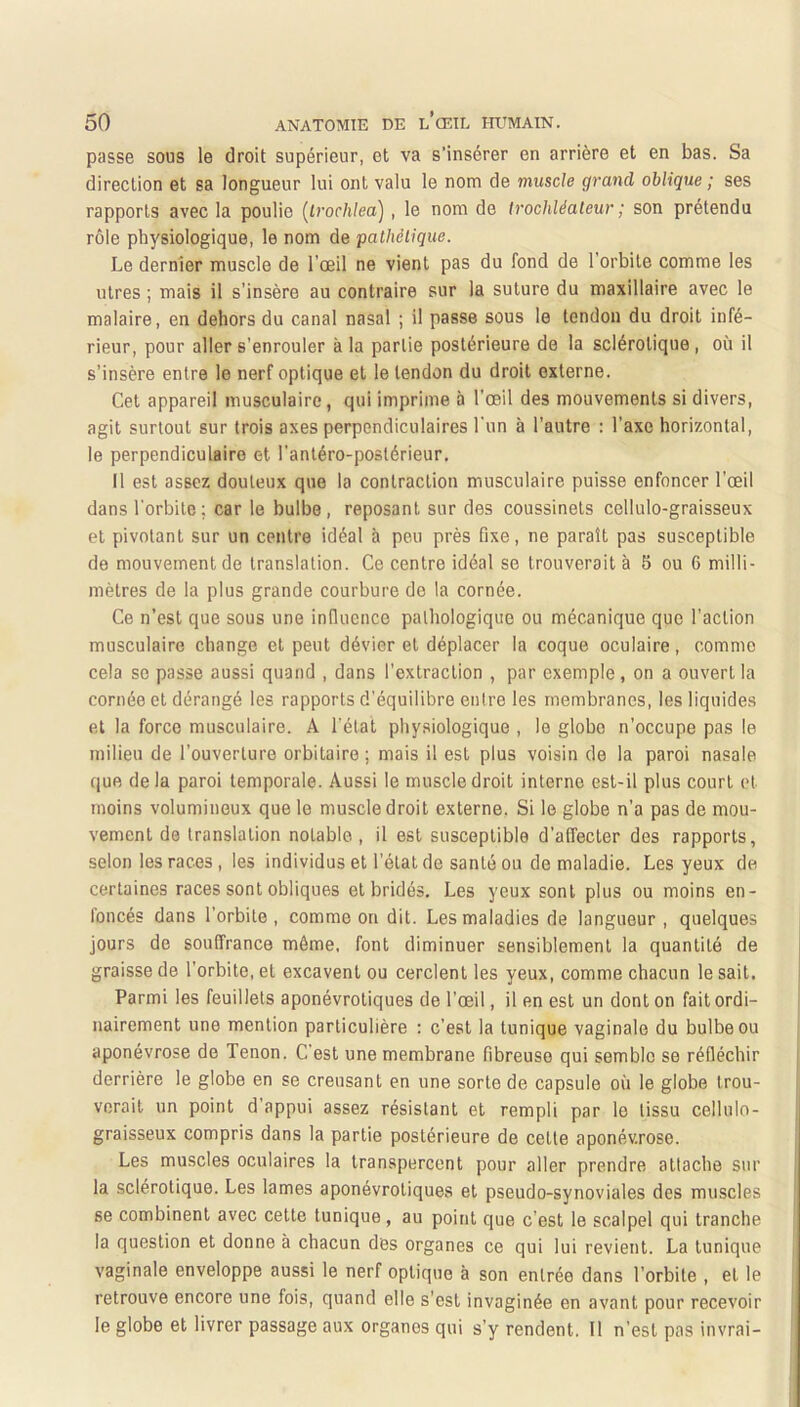 passe sous le droit supérieur, et va s’insérer en arrière et en bas. Sa direction et sa longueur lui ont valu le nom de muscle grand oblique ; ses rapports avec la poulie (Lrochlea) , le nom de Irochléateur ; son prétendu rôle physiologique, le nom de palhélique. Le dernier muscle de l’œil ne vient pas du fond de l’orbite comme les litres ; mais il s’insère au contraire sur la suture du maxillaire avec le malaire, en dehors du canal nasal ; il passe sous le tendon du droit infé- rieur, pour aller s’enrouler à la partie postérieure de la sclérotique, où il s’insère entre le nerf optique et le tendon du droit externe. Cet appareil musculaire, qui imprime à l'œil des mouvements si divers, agit surtout sur trois axes perpendiculaires l'un à l’autre ; l’axe horizontal, le perpendiculaire et l'antéro-postérieur. Il est assez douteux que la contraction musculaire puisse enfoncer l’œil dans l'orbite; car le bulbe, reposant sur des coussinets cellulo-graisseux et pivotant sur un centre idéal à peu près fixe, ne paraît pas susceptible de mouvement de translation. Ce centre idéal se trouverait à 5 ou 6 milli- mètres de la plus grande courbure do la cornée. Ce n’est que sous une influence pathologique ou mécanique que l’action musculaire change et peut dévier et déplacer la coque oculaire, comme cela se passe aussi quand , dans l’extraction , par exemple , on a ouvert la cornée et dérangé les rapports d’équilibre enire les membranes, les liquides et la force musculaire. A l’état physiologique , le globe n’occupe pas le milieu de l’ouverture orbitaire ; mais il est plus voisin de la paroi nasale que delà paroi temporale. Aussi le muscle droit interne est-il plus court et moins volumineux que le muscle droit externe. Si le globe n’a pas de mou- vement de translation notable , il est susceptible d’affecter des rapports, selon les races, les individus et l’état de santé ou de maladie. Les yeux de certaines races sont obliques et bridés. Les yeux sont plus ou moins en- foncés dans l’orbite, comme on dit. Les maladies de langueur , quelques jours de souffrance même, font diminuer sensiblement la quantité de graisse de l’orbite, et excavent ou cerclent les yeux, comme chacun le sait. Parmi les feuillets aponévrotiques de l’œil, il en est un dont on fait ordi- nairement une mention particulière : c’est la tunique vaginale du bulbe ou aponévrose de Tenon. C’est une membrane fibreuse qui semble se réfléchir derrière le globe en se creusant en une sorte de capsule où le globe trou- verait un point d’appui assez résistant et rempli par le tissu cellulo- graisseux compris dans la partie postérieure de celte aponévrose. Les muscles oculaires la transpercent pour aller prendre attache sur la sclérotique. Les lames aponévrotiques et pseudo-synoviales des muscles se combinent avec cette tunique, au point que c’est le scalpel qui tranche la question et donne à chacun des organes ce qui lui revient. La tunique vaginale enveloppe aussi le nerf optique à son entrée dans l’orbite , et le retrouve encore une fois, quand elle s'est invaginée en avant pour recevoir le globe et livrer passage aux organes qui s’y rendent. Il n’est pas invrai-