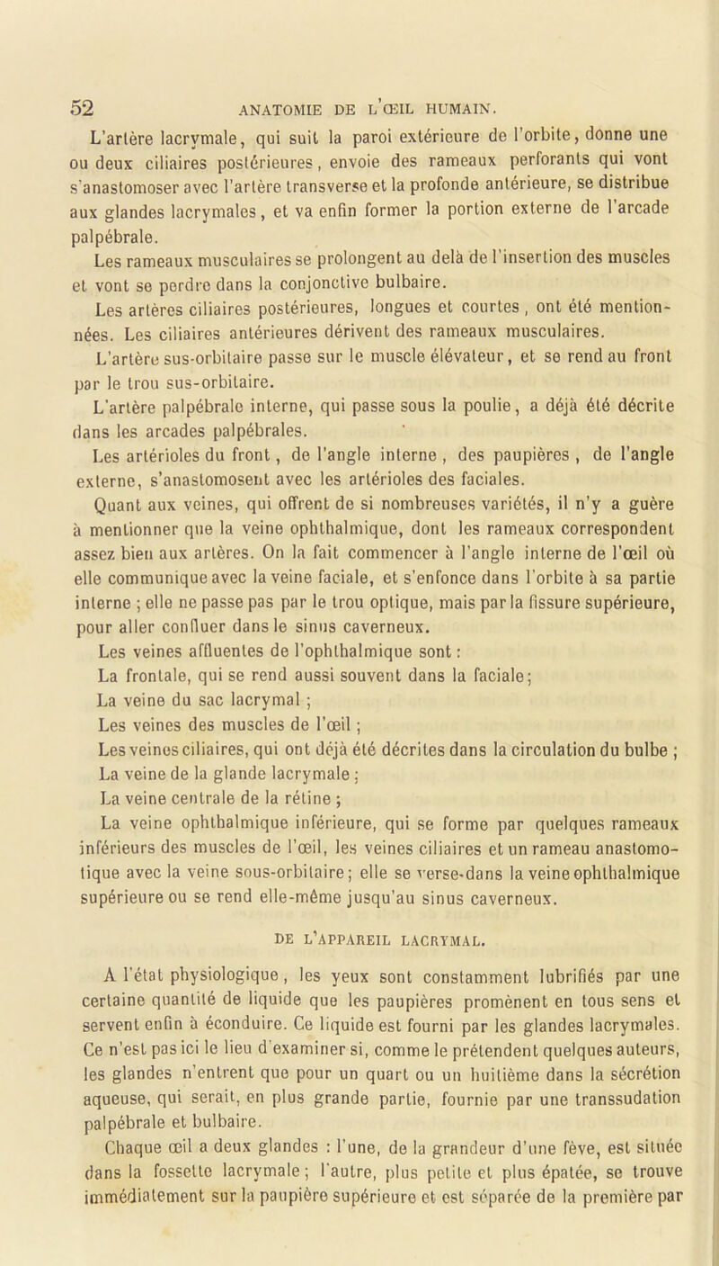 L’arlère lacrymale, qui suit la paroi extérieure de l’orbite, donne une ou deux ciliaires postérieures, envoie des rameaux perforants qui vont s’anastomoser avec l’artère transverse et la profonde antérieure, se distribue aux glandes lacrymales, et va enfin former la portion externe de 1 arcade palpébrale. Les rameaux musculaires se prolongent au delà de l'insertion des muscles et vont se perdre dans la conjonctive bulbaire. Les artères ciliaires postérieures, longues et courtes , ont été mention- nées. Les ciliaires antérieures dérivent des rameaux musculaires. L’artère sus-orbitaire passe sur le muscle élévateur, et se rend au front par le trou sus-orbitaire. L’arlère palpébrale interne, qui passe sous la poulie, a déjà été décrite dans les arcades palpébrales. Les artérioles du front, de l’angle interne , des paupières , de l’angle externe, s’anastomosent avec les artérioles des faciales. Quant aux veines, qui offrent de si nombreuses variétés, il n’y a guère à mentionner que la veine ophlhalmique, dont les rameaux correspondent assez bien aux artères. On la fait commencer à l’angle interne de l’œil où elle communique avec la veine faciale, et s’enfonce dans l’orbite à sa partie interne ; elle ne passe pas par le trou optique, mais parla fissure supérieure, pour aller confluer dans le sinus caverneux. Les veines affluenles de l’ophthalmique sont : La frontale, qui se rend aussi souvent dans la faciale; La veine du sac lacrymal ; Les veines des muscles de l'œil ; Les veines ciliaires, qui ont déjà été décrites dans la circulation du bulbe ; La veine de la glande lacrymale ; La veine centrale de la rétine ; La veine ophthalmique inférieure, qui se forme par quelques rameaux inférieurs des muscles de l’œil, le.s veines ciliaires et un rameau anastomo- tique avec la veine sous-orbitaire; elle se verse-dans la veine ophlhalmique supérieure ou se rend elle-même jusqu’au sinus caverneux. DE l’appareil lacrymal. A l’état physiologique, les yeux sont constamment lubrifiés par une certaine quantité de liquide que les paupières promènent en tous sens et servent enfin à éconduire. Ce liquide est fourni par les glandes lacrymales. Ce n’est pas ici le lieu d'examiner si, comme le prétendent quelques auteurs, les glandes n’entrent que pour un quart ou un huitième dans la sécrétion aqueuse, qui serait, en plus grande partie, fournie par une transsudalion palpébrale et bulbaire. Chaque œil a deux glandes : l’une, de la grandeur d’une fève, est située dans la fossette lacrymale; l'autre, plus petite et plus épatée, se trouve immédiatement sur la paupière supérieure et est séparée de la première par