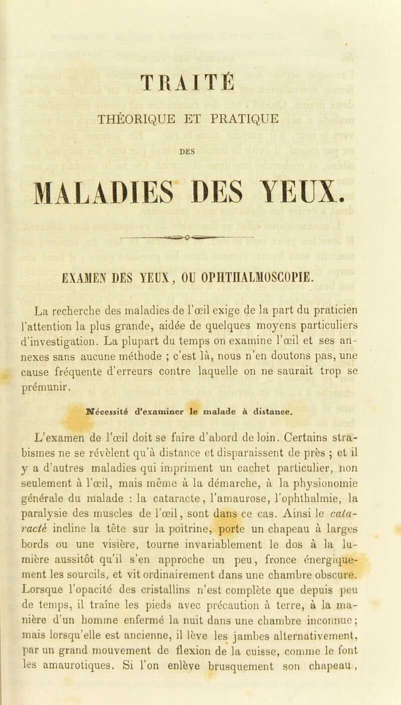 TRAITÉ THÉORIQUE ET PRATIQUE DES MALADIES DES YEUX. EXAMEN DES YEUX, OU OPHïnALMüSCOPIE. La recherche des maladies de l’œil exige de la part du praticien l’attention la plus grande, aidée de quelques moyens particuliers d’investigation. La plupart du temps on examine l’œil et ses an- nexes sans aucune méthode ; c’est là, nous n’en doutons pas, une cause fréquente d’erreurs contre laquelle on ne saurait trop se prémunir. Nécessité d’examiner le malade à distance. L’examen de l’œil doit se faire d’abord de loin. Certains stra- bismes ne se révèlent qu’à distance et disparaissent de près ; et il y a d’autres maladies qui impriment un cachet particulier, non seulement à l’œil, mais même à la démarche, à la physionomie générale du malade : la cataracte, l’amaurose, l’ophthalmie, la paralysie des muscles de l’œil, sont dans ce cas. Ainsi le cata- racié incline la tête sur la poitrine, porte un chapeau à larges bords ou une visière, tourne invariablement le dos à la lu- mière aussitôt qu’il s’en approche un peu, fronce énergique- ment les sourcils, et vit ordinairement dans une chambre obscure. Lorsque l’opacité des cristallins n’est complète que depuis peu de temps, il traîne les pieds avec précaution à terre, à la ma- nière d’un homme enfermé la nuit dans une chambre inconnue; mais lorsqu’elle est ancienne, il lève les jambes alternativement, par un grand mouvement de flexion de la cuisse, comme le font les amaurotiques. Si l’on enlève brusquement son chapeau ,