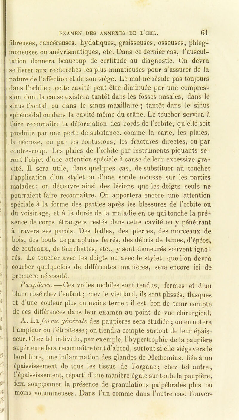 1 s 'a â er 'u >a |(S- jit jit pi fibreuses, cancéreuses, hydatiques, graisseuses, osseuses, phleg- inoneuses ou anévrismatiques, etc. Dans ce dernier cas, l’auscul- tation donnera beaucoup de certitude au diagnostic. On devra se livrer aux recherches les plus minutieuses pour s’assurer de la nature de l’affection et de son siège. Le mal ne réside pas toujours dans l’orbite ; cette cavité peut être diminuée par une compres- sion dont la cause existera tantôt dans les fosses nasales, dans le sinus frontal ou dans le sinus maxillaire ; tantôt dans le sinus sphénoïdal ou dans la cavité même du crâne. Le toucher servira à faire reconnaître la déformation des bords de l’orbite, qu’elle soit produite par une perte de substance, comme la carie, les plaies, la nécrose, ou par les contusions, les fractures directes, ou par contre-coup. Les plaies de l’orbite par instruments piquants se- ront l’objet d’une attention spéciale à cause de leur excessive gra- vité. Il sera utile, dans quelques cas, de substituer au toucher l’application d’un stylet ou d’une sonde mousse sur les parties malades : on découvre ainsi des lésions que les doigts seuls ne pourraient faire reconnaître. On apportera encore une attention spéciale à la forme des parties après les blessures de l’orbite ou du voisinage, et à la durée de la maladie en ce qui touche la pré- sence de corps étrangers restés dans cette cavité ou y pénétrant à travers ses parois. Des balles, des pierres, des morceaux de bois, des bouts de parapluies ferrés, des débris de lames, d’épées, de couteaux, de fourchettes, etc., y sont demeurés souvent igno- rés. Le toucher avec les doigts ou avec le stylet, que l’on devra courber quelquefois de différentes manières, sera encore ici de première nécessité. Paupières. — Ces voiles mobiles sont tendus, fermes et d’un blanc rosé chez l’enfant ; chez le vieillard, ils sont plissés, flasques et d’une couleur plus ou moins terne ; il est bon de tenir compte de ces différences dans leur examen au point de vue chirurgical. A. 'Ldi forme générale des paupières sera étudiée ; on en notera l’ampleur ou l’étroitesse; on tiendra compte surtout de leur épais- seur. Chez tel individu, par exemple, l’hypertrophie de la paupière supérieure fera reconnaître tout d’abord, surtout si elle siège vers le bord libre, une inflammation des glandes de Meibomius, liée à un épaississement de tous les tissus de l’organe; chez tel autre, l’épaississement, réparti d’une manière égale sur toute la paupière, fera soupçonner la présence de granulations palpébrales plus ou moins volumineuses. Dans l’un comme dans l’autre cas, l’ouver-