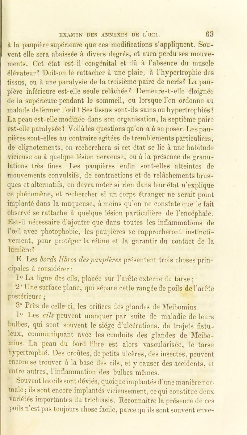 à la paupière supérieure que ces modifications s’appliquent. Sou- vent elle sera abaissée à divers degrés, et aura perdu ses mouve- ments. Cet état est-il congénital et dû à l’absence du muscle élévateur? Doit-on le rattacher à une plaie, à l’hypertrophie des tissus, ou à une paralysie de la troisième paire de nerfs? La pau- pière inférieure est-elle seule relâchée? Demeure-t-elle éloignée de la supérieure pendant le sommeil, ou lorsque l’on ordonne au malade de fermer l’œil? Ses tissus sont-ils sains ou hypertrophiés ? La peau est-elle modifiée dans son organisation, la septième paire est-elle paralysée? Voilàles questions qu’on a à se poser. Les pau- pières sont-elles au contraire agitées de tremblements particuliers, de clignotements, on recherchera si cet état se lie à une habitude vicieuse ou à quelque lésion nerveuse, ou à la présence de granu- lations très fines. Les paupières enfin sont-elles atteintes de mouvements convulsifs, de contractions et de relâchements brus- ques et alternatifs, on devra noter si rien dans leur état n’exiûique ce phénomène, et rechercher si un corps étranger ne serait point implanté dans la muqueuse, à moins qu’on ne constate que le fait observé se rattache à quelque lésion particulière de l’encéphale. Est-il nécessaire d’ajouter que dans toutes les inflammations de l’œil avec photophobie, les paupières se rapprocheront instincti- vement, pour protéger la rétine et la garantir du contact de la lumière? E. Les bords libres des paupières présentent trois choses prin- cipales à considérer : 1° La ligne des cils, placée sur l’arête externe du tarse ; 2 ’ Une surface plane, qui sépare cette rangée de poils de l’arête postérieure ; 3° Près de celle-ci, les orifices des glandes de Meibomius. 1® Les cils peuvent manquer par suite de maladie de leurs bulbes, qui sont souvent le siège d’ulcérations, de trajets fistu- leux, communiquant avec les conduits des glandes de Meibo- mius. La peau du bord libre est alors vascularisée, le tarse hypertrophié. Des croûtes, de petits ulcères, des insectes, peuvent encore se trouver à la base des cils, et y causer des accidents, et entre autres, l'inflammation des bulbes mêmes. bouventles cils sont déviés, quoique implantés d’une manière nor- male; ils sont encore implantés vicieusement, ce qui constitue deux variétés importantes du trichiasis. Reconnaître la présence de cos poils n est pas toujours chose facile, parce qu’ils sont souvent enve-