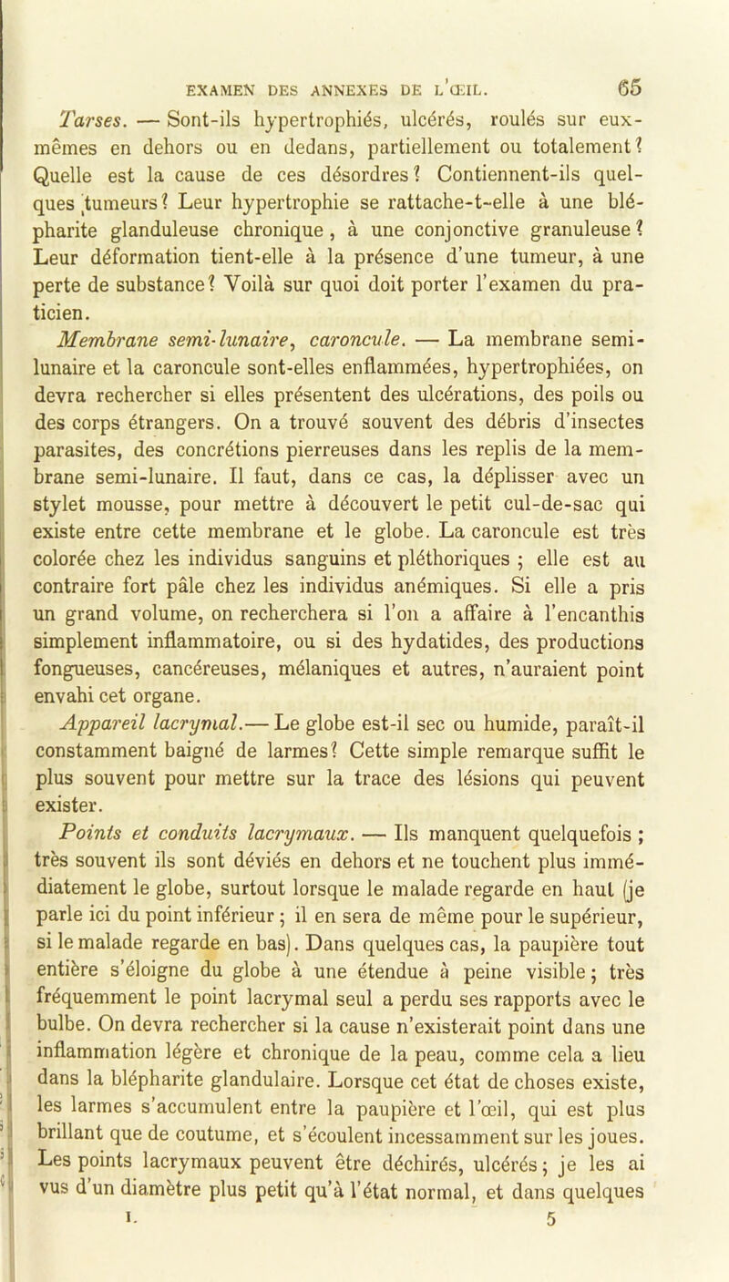 Tarses. — Sont-ils hypertrophiés, ulcérés, roulés sur eux- mêmes en dehors ou en dedans, partiellement ou totalement? Quelle est la cause de ces désordres? Contiennent-ils quel- ques tumeurs? Leur hypertrophie se rattache-t-elle à une blé- pharite glanduleuse chronique, à une conjonctive granuleuse? Leur déformation tient-elle à la présence d’une tumeur, à une perte de substance? Voilà sur quoi doit porter l’examen du pra- ticien. Membrane semi-lunaire, caroncule. — La membrane semi- lunaire et la caroncule sont-elles enflammées, hypertrophiées, on devra rechercher si elles présentent des ulcérations, des poils ou des corps étrangers. On a trouvé souvent des débris d’insectes parasites, des concrétions pierreuses dans les replis de la mem- brane semi-lunaire. Il faut, dans ce cas, la déplisser avec un I stylet mousse, pour mettre à découvert le petit cul-de-sac qui i existe entre cette membrane et le globe. La caroncule est très colorée chez les individus sanguins et pléthoriques ; elle est au ; contraire fort pâle chez les individus anémiques. Si elle a pris im grand volume, on recherchera si l’on a affaire à l’encanthis simplement inflammatoire, ou si des hydatides, des productions fongueuses, cancéreuses, mélaniques et autres, n’auraient point i envahi cet organe. ! Appareil lacrymal.— Le globe est-il sec ou humide, paraît-il ' constamment baigné de larmes? Cette simple remarque suffit le r. plus souvent pour mettre sur la trace des lésions qui peuvent 'J exister. j Points et conduits lacrymaux. — Ils manquent quelquefois ; II très souvent ils sont déviés en dehors et ne touchent plus iramé- > diatement le globe, surtout lorsque le malade regarde en haut (je I parle ici du point inférieur ; il en sera de même pour le supérieur, i si le malade regarde en bas). Dans quelques cas, la paupière tout > entière s’éloigne du globe à une étendue à peine visible ; très 1 fréquemment le point lacrymal seul a perdu ses rapports avec le I bulbe. On devra rechercher si la cause n’existerait point dans une i inflammation légère et chronique de la peau, comme cela a lieu Idans la blépharite glandulaire. Lorsque cet état de choses existe, les larmes s’accumulent entre la paupière et l’œil, qui est plus brillant que de coutume, et s’écoulent incessamment sur les joues, i Les points lacrymaux peuvent être déchirés, ulcérés; je les ai H vus dun diamètre plus petit qu’à l’état normal, et dans quelques 1 >- 5