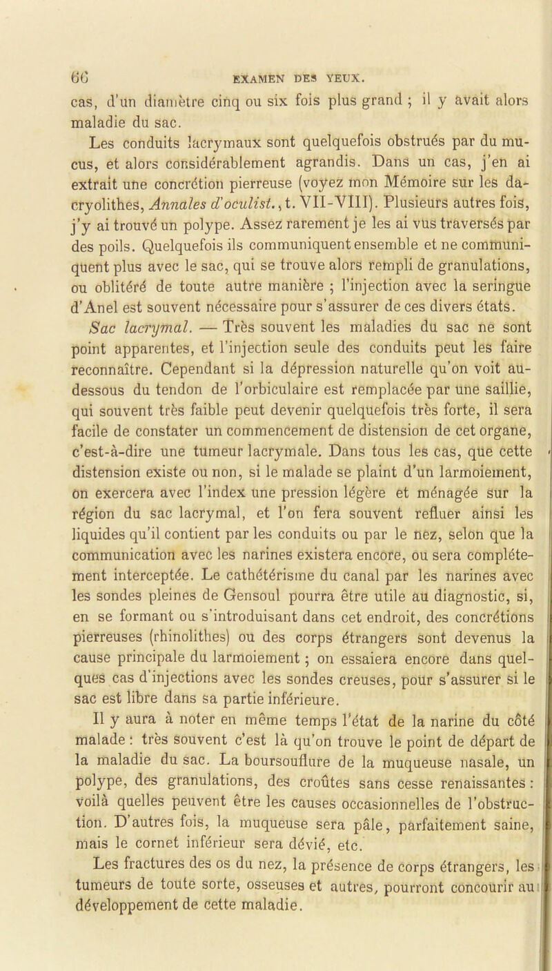 cas, d’un diamètre cinq ou six fois plus grand ; il y avait alors maladie du sac. Les conduits lacrymaux sont quelquefois obstrués par du mu- cus, et alors considérablement agrandis. Dans un cas, j’en ai extrait une concrétion pierreuse (voyez mon Mémoire sur les da- cryolithes, Annales d'oculisLA- VII-VIII). Plusieurs autres fois, j’y ai trouvé un polype. Assez rarement je les ai vus traversés par des poils. Quelquefois ils communiquent ensemble et ne communi- quent plus avec le sac, qui se trouve alors retnpli de granulations, ou oblitéré de toute autre manière ; l’injection avec la seringue d’Anel est souvent nécessaire pour s’assurer de ces divers états. Sac lacrymal. — Très souvent les maladies du sac ne sont point apparentes, et l’injection seule des conduits peut les faire reconnaître. Cependant si la dépression naturelle qu’on voit au- dessous du tendon de l’orbiculaire est remplacée par une saillie, qui souvent très faible peut devenir quelquefois très forte, il sera facile de constater un commencement de distension de cet organe, c’est-à-dire une tumeur lacrymale. Dans tous les cas, que cette ■ distension existe ou non, si le malade se plaint d’un larmoiement. On exercera avec l’index une pression légère et ménagée sur la | région du sac lacrymal, et l’on fera souvent refluer ainsi les j liquides qu’il contient par les conduits ou par le nez, selon que la communication avec les narines existera encore, ou sera complète- j ment interceptée. Le cathétérisme du canal par les narines avec i les sondes pleines de Gensoul pourra être utile au diagnostic, si, en se formant ou s'introduisant dans cet endroit, des concrétions pierreuses (rhinolithes) ou des corps étrangers sont devenus la I cause principale du larmoiement ; on essaiera encore dans quel- ques cas d injections avec les sondes creuses, pour s’assurer si le sac est libre dans sa partie inférieure. Il y aura à noter en même temps l’état de la narine du côté malade : très souvent c’est là qu’on trouve le point de départ de la maladie du sac. La boursouflure de la muqueuse nasale, un polype, des granulations, des croûtes sans cesse renaissantes : I Voilà quelles peuvent etre les causes occasionnelles de l’obstruc- tion. D autres fois, la muqueuse sera pâle, parfaitement saine, mais le cornet inférieur sera dévié, etc. Les fractures des os du nez, la présence de corps étrangers, leS | tumeurs de toute sorte, osseuses et autres, pourront concourir auij développement de cette maladie.