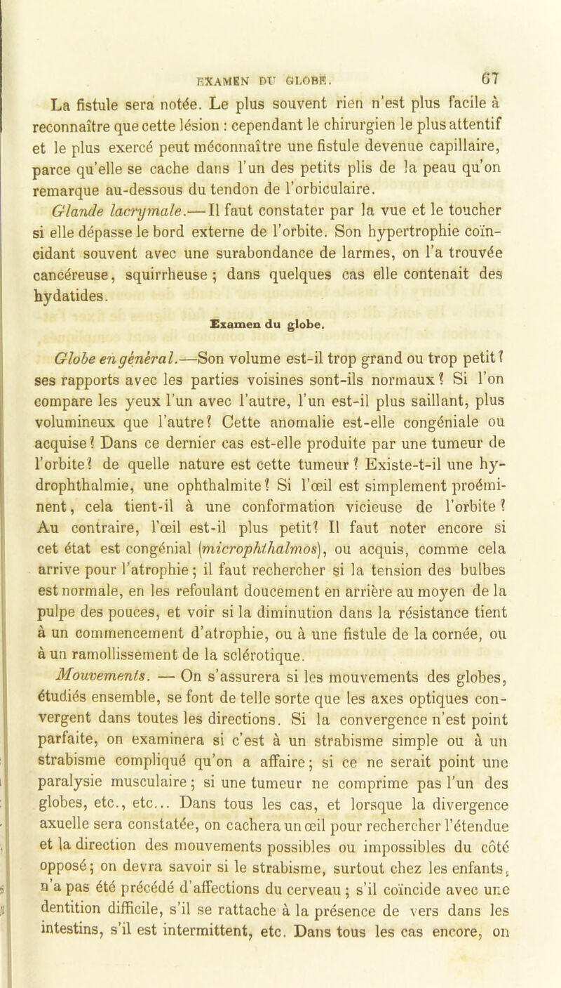 La fistule sera notée. Le plus souvent rien n’est plus facile à reconnaître que cette lésion : cependant le chirurgien le plus attentif et le plus exercé peut méconnaître une fistule devenue capillaire, parce qu’elle se cache dans l’un des petits plis de la peau qu’on remarque au-dessous du tendon de l’orbiculaire. Glande laci'ymale.— Il faut constater par la vue et le toucher si elle dépasse le bord externe de l’orbite. Son hypertrophie coïn- cidant souvent avec une surabondance de larmes, on l’a trouvée cancéreuse, squirrheuse ; dans quelques cas elle contenait des hy datides. Examen du globe. Globe en général.—Son volume est-il trop grand ou trop petit! ses rapports avec les parties voisines sont-ils normaux! Si l’on compare les yeux l’un avec l’autre, l’un est-il plus saillant, plus volumineux que l’autre! Cette anomalie est-elle congéniale ou acquise! Dans ce dernier cas est-elle produite par une tumeur de l’orbite! de quelle nature est cette tumeur! Existe-t-il une hy- drophthalmie, une ophthalmite ! Si l’œil est simplement proémi- nent, cela tient-il à une conformation vicieuse de l’orbite! Au contraire, l’œil est-il plus petit! Il faut noter encore si cet état est congénial (microphihalmos), ou acquis, comme cela arrive pour l’atrophie ; il faut rechercher si la tension des bulbes est normale, en les refoulant doucement en arrière au moyen de la pulpe des pouces, et voir si la diminution dans la résistance tient à un commencement d’atrophie, ou à une fistule de la cornée, ou à un ramollissement de la sclérotique. Mouvements. — On s’assurera si les mouvements des globes, étudiés ensemble, se font de telle sorte que les axes optiques con- vergent dans toutes les directions. Si la convergence n’est point parfaite, on examinera si c’est à un strabisme simple ou à un strabisme compliqué qu’on a affaire; si ce ne serait point une paralysie musculaire ; si une tumeur ne comprime pas l’un des globes, etc., etc... Dans tous les cas, et lorsque la divergence axuelle sera constatée, on cachera un œil pour rechercher l’étendue et la direction des mouvements possibles ou impossibles du côté opposé; on devra savoir si le strabisme, surtout chez les enfants, n a pas été précédé d’affections du cerveau ; s’il coïncide avec une dentition difficile, s’il se rattache à la présence de vers dans les intestins, s’il est intermittent, etc. Dans tous les cas encore, on