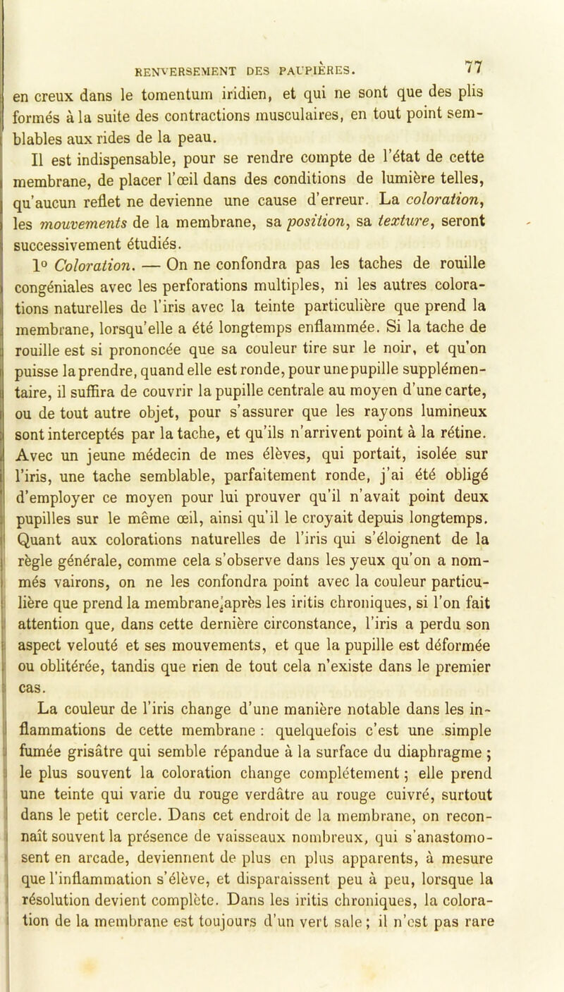 en creux dans le tomentum iridien, et qui ne sont que des plis formés à la suite des contractions musculaires, en tout point sem- blables aux rides de la peau. Il est indispensable, pour se rendre compte de l’état de cette membrane, de placer l’œil dans des conditions de lumière telles, qu’aucun reflet ne devienne une cause d’erreur. La coloration, les mouvements de la membrane, sa position, sa texture, seront successivement étudiés. 1° Coloration. — On ne confondra pas les taches de rouille congéniales avec les perforations multiples, ni les autres colora- tions naturelles de l’iris avec la teinte particulière que prend la membrane, lorsqu’elle a été longtemps enflammée. Si la tache de rouille est si prononcée que sa couleur tire sur le noir, et qu’on puisse la prendre, quand elle est ronde, pour une pupille supplémen- taire, il suffira de couvrir la pupille centrale au moyen d’une carte, ou de tout autre objet, pour s’assurer que les rayons lumineux sont interceptés par la tache, et qu’ils n’arrivent point à la rétine. Avec un jeune médecin de mes élèves, qui portait, isolée sur l’iris, une tache semblable, parfaitement ronde, j’ai été obligé d’employer ce moyen pour lui prouver qu’il n’avait point deux pupilles sur le même œil, ainsi qu’il le croyait depuis longtemps. Quant aux colorations naturelles de l’iris qui s’éloignent de la ' règle générale, comme cela s’observe dans les yeux qu’on a nom- més vairons, on ne les confondra point avec la couleur particu- lière que prend la membranejaprès les iritis chroniques, si l’on fait ! attention que, dans cette dernière circonstance, l’iris a perdu son I aspect velouté et ses mouvements, et que la pupille est déformée ' ou oblitérée, tandis que rien de tout cela n’existe dans le premier I cas. La couleur de l’iris change d’une manière notable dans les in- J flammations de cette membrane : quelquefois c’est une simple II fumée grisâtre qui semble répandue à la surface du diaphragme ; \ le plus souvent la coloration change complètement ; elle prend il une teinte qui varie du rouge verdâtre au rouge cuivré, surtout ! dans le petit cercle. Dans cet endroit de la membrane, on recon- I naît souvent la présence de vaisseaux nombreux, qui s’anastomo- I sent en arcade, deviennent de plus en plus apparents, à mesure I que l’inflammation s’élève, et disparaissent peu à peu, lorsque la I résolution devient complète. Dans les iritis chroniques, la colora- i tion de la membrane est toujours d’un vert sale ; il n’cst pas rare