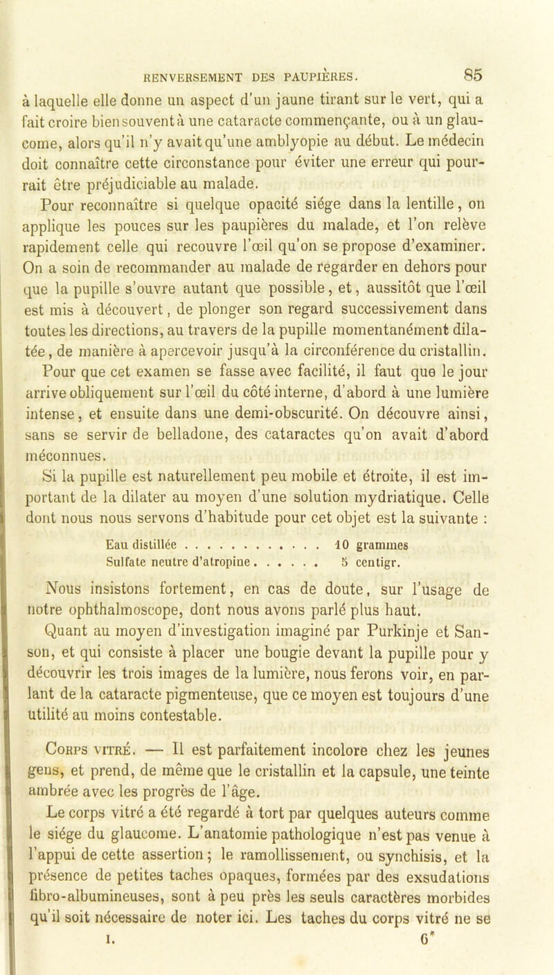 à laquelle elle donne un aspect d’un jaune tirant sur le vert, qui a fait croire biensouventà une cataracte commençante, ou à un glau- come, alors qu’il n’y avait qu’une amblyopie au début. Le médecin doit connaître cette circonstance pour éviter une erreur qui pour- rait être préjudiciable au malade. Pour reconnaître si quelque opacité siège dans la lentille, on applique les pouces sur les paupières du malade, et l’on relève rapidement celle qui recouvre l’œil qu’on se propose d’examiner. On a soin de recommander au malade de regarder en dehors pour que la pupille s’ouvre autant que possible, et, aussitôt que l’œil est mis à découvert, de plonger son regard successivement dans toutes les directions, au travers de la pupille momentanément dila- tée , de manière à apercevoir jusqu’à la circonférence du cristallin. Pour que cet examen se fasse avec facilité, il faut que le jour arrive obliquement sur l’œil du côté interne, d’abord à une lumière intense, et ensuite dans une demi-obscurité. On découvre ainsi, sans se servir de belladone, des cataractes qu’on avait d’abord méconnues. Si la pupille est naturellement peu mobile et étroite, il est im- portant de la dilater au moyen d’une solution mydriatique. Celle dont nous nous servons d’habitude pour cet objet est la suivante : Eau distillée 10 grammes Sulfate neutre d’atropiue 5 centigr. Nous insistons fortement, en cas de doute, sur l’usage de notre ophthalmoscope, dont nous avons parlé plus haut. Quant au moyen d’investigation imaginé par Purkinje et San- son, et qui consiste à placer une bougie devant la pupille pour y découvrir les trois images de la lumière, nous ferons voir, en par- lant de la cataracte pigmenteuse, que ce moyen est toujours d’une utilité au moins contestable. Corps vitré. — 11 est parfaitement incolore chez les jeunes gens, et prend, de même que le cristallin et la capsule, une teinte ambrée avec les progrès de l’âge. Le corps vitré a été regardé à tort par quelques auteurs comme le siège du glaucome. L’anatomie pathologique n’est pas venue à l’appui de cette assertion; le ramollissement, ou synchisis, et la présence de petites taches opaques, formées par des exsudations fibro-albumineuses, sont à peu près les seuls caractères morbides qu’il soit nécessaire de noter ici. Les taches du corps vitré ne se I. G*