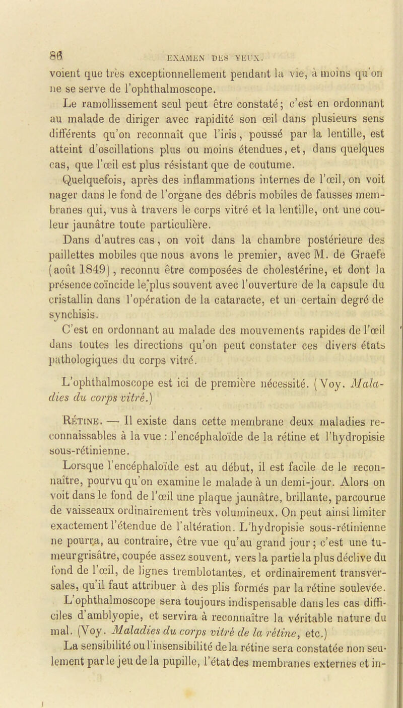 S(^ HXAMJiN DliS yiil'x. voient que très exceptionnellement pendant la vie, à moins qu'on ne se serve de l’ophthalmoscope. Le ramollissement seul peut être constaté; c’est en ordonnant au malade de diriger avec rapidité son œil dans plusieurs sens différents qu’on reconnaît que l’iris, poussé par la lentille, est atteint d’oscillations plus ou moins étendues, et, dans quelques cas, que l’œil est plus résistant que de coutume. Quelquefois, après des inflammations internes de l’œil, on voit nager dans le fond de l’organe des débris mobiles de fausses mem- branes qui, vus à travers le corps vitré et la lentille, ont une cou- leur jaunâtre toute particulière. Dans d’autres cas, on voit dans la chambre postérieure des paillettes mobiles que nous avons le premier, avecM. de Graefe (août 1849), reconnu être composées de cholestérine, et dont la présence coïncide le'plus souvent avec l’ouverture de la capsule du cristallin dans l’opération de la cataracte, et un certain degré de synchisis. C’est en ordonnant au malade des mouvements rapides de l’œil dans toutes les directions qu’on peut constater ces divers états jiathologiques du corps vitré. L’ophthalmoscope est ici de première nécessité. (Voy. Mala- dies du corps vitré.) Rétine. — 11 existe dans cette membrane deux maladies re- connaissables à la vue : l’encéphaloïde de la rétine et l'hydropisie sous-rétinienne. Lorsque l’encéphaloïde est au début, il est facile de le recon- naître, pourvu qu’on examine le malade à un demi-jour. Alors on voit dans le fond de l’œil une plaque jaunâtre, brillante, parcourue de vaisseaux ordinairement très volumineux. On peut ainsi limiter exactement l’étendue de l’altération. L’hydropisie sous-rétinienne ne pouiT.a, au contraire, être vue qu’au grand jour ; c’est une tu- meur grisâtre, coupée assez souvent, vers la partie la plus déclive du tond de 1 œil, de lignes tremblotantes, et ordinairement transver- sales, qu il faut attribuer à des plis formés par la rétine soulevée. L ophthalmoscope sera toujours indispensable dans les cas diffi- ciles d amblyopie, et servira à reconnaître la véritable nature du mal. (Voy. Maladies du corps vitré de la rétine, etc.) La sensibilité oui insensibilité delà rétine sera constatée non seu- lement par le jeu de la pupille, l’état des membranes externes et in- I