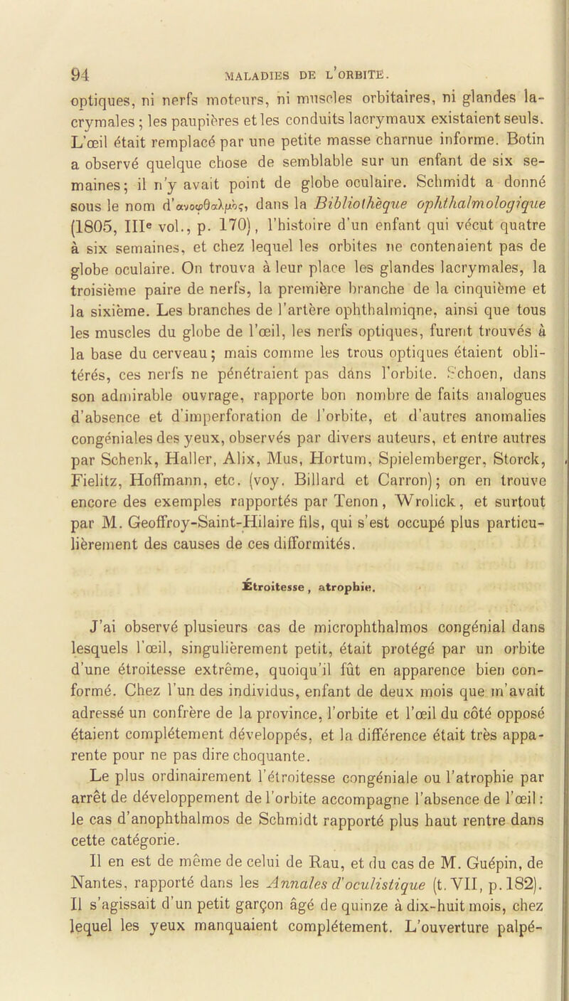 optiques, ni nerfs moteurs, ni muscles orbitaires, ni glandes la- crymales ; les paupibres et les conduits lacrymaux existaient seuls. L’œil était remplacé par une petite masse charnue informe. Botin a observé quelque chose de semblable sur un enfant de six se- maines; il n’y avait point de globe oculaire. Schmidt a donné sous le nom d’avovôœXfjtôç, dans la Bibliothèque ophthalmologique (1805, IIB vol., p. 170), l’histoire d’un enfant qui vécut quatre à six semaines, et chez lequel les orbites ne contenaient pas de globe oculaire. On trouva à leur place les glandes lacrymales, la troisième paire de nerfs, la première branche de la cinquième et la sixième. Les branches de l’artère ophthalmiqne, ainsi que tous les muscles du globe de l’œil, les nerfs optiques, furent trouvés à la base du cerveau; mais comme les trous optiques étaient obli- térés, ces nerfs ne pénétraient pas dans l’orbite. 8choen, dans son admirable ouvrage, rapporte bon nombre de faits analogues d’absence et d’imperforation de l’orbite, et d’autres anomalies congéniales des yeux, observés par divers auteurs, et entre autres par Schenk, Haller, Alix, Mus, Hortum, Spielemberger, Storck, Fielitz, Hoffmann, etc. (voy. Billard et Carron); on en trouve encore des exemples rapportés par Tenon, Wrolick, et surtout par M. Geoffroy-Saint-Hilaire fils, qui s’est occupé plus particu- lièrement des causes de ces difformités. Étroitesse , atrophie. J’ai observé plusieurs cas de microphthalmos congénial dans lesquels l’œil, singulièrement petit, était protégé par un orbite d’une étroitesse extrême, quoiqu’il fût en apparence bien con- formé. Chez l’un des individus, enfant de deux mois que m’avait adressé un confrère de la province, l’orbite et l’œil du côté opposé étaient complètement développés, et la différence était très appa- rente pour ne pas dire choquante. Le plus ordinairement l’étroitesse congéniale ou l’atrophie par arrêt de développement de l'orbite accompagne l’absence de l’œil : le cas d’anophthalmos de Schmidt rapporté plus haut rentre dans cette catégorie. Il en est de même de celui de Rau, et du cas de M. Guépin, de Nantes, rapporté dans les Annales d'oculistique (t. VII, p.I82). Il s’agissait d’un petit garçon âgé de quinze à dix-huit mois, chez lequel les yeux manquaient complètement. L’ouverture palpé-