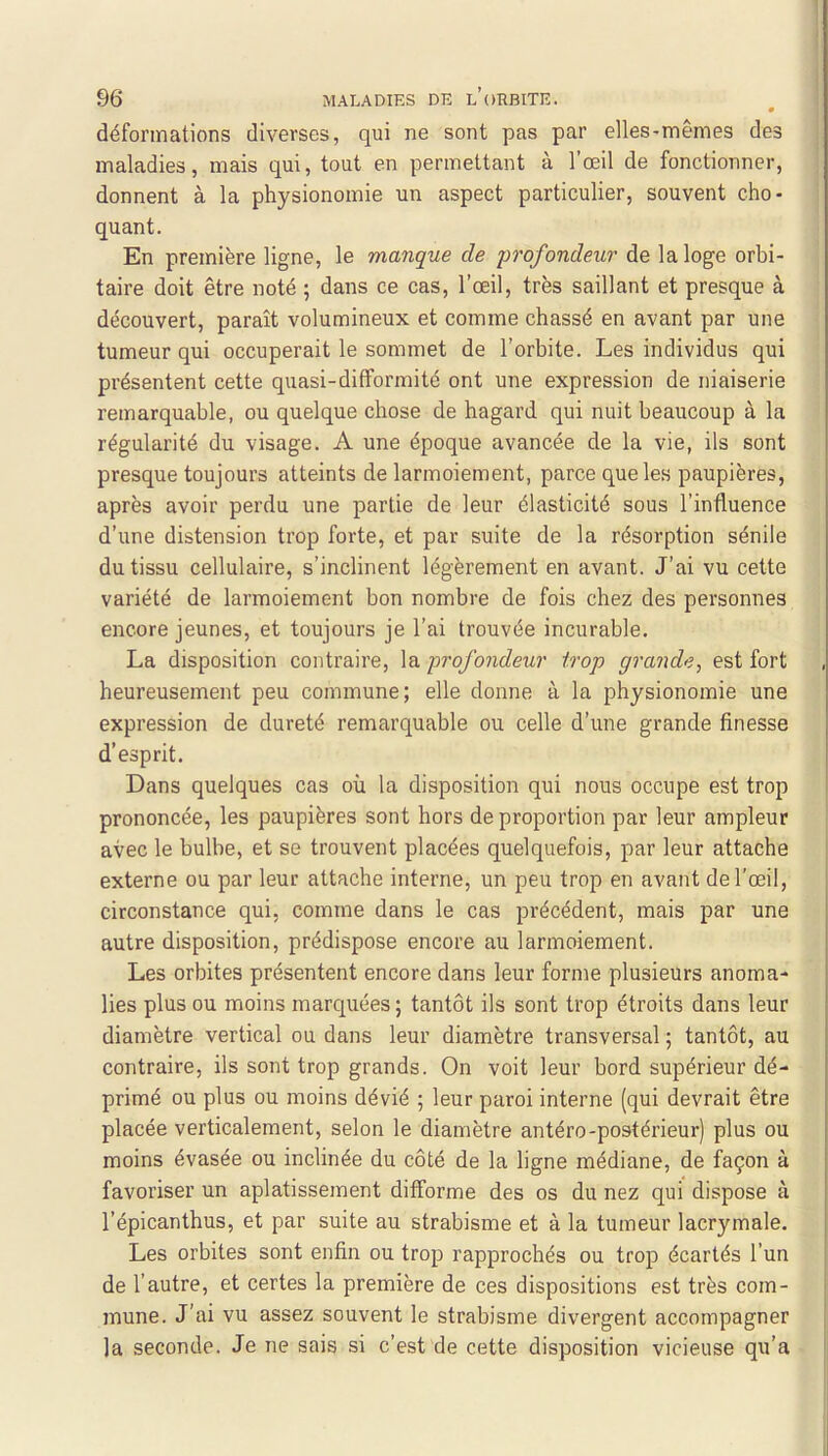 déformations diverses, qui ne sont pas par elles-mêmes des maladies, mais qui, tout en permettant à l’œil de fonctionner, donnent à la physionomie un aspect particulier, souvent cho- quant. En première ligne, le manque de profondeur de la loge orbi- taire doit être noté ; dans ce cas, l’œil, très saillant et presque à découvert, paraît volumineux et comme chassé en avant par une tumeur qui occuperait le sommet de l’orbite. Les individus qui présentent cette quasi-difformité ont une expression de niaiserie remarquable, ou quelque chose de hagard qui nuit beaucoup à la régularité du visage. A une époque avancée de la vie, ils sont presque toujours atteints de larmoiement, parce que les paupières, après avoir perdu une partie de leur élasticité sous l’influence d’une distension trop forte, et par suite de la résorption sénile du tissu cellulaire, s’inclinent légèrement en avant. J’ai vu cette variété de larmoiement bon nombre de fois chez des personnes encore jeunes, et toujours je l’ai trouvée incurable. La disposition contraire, \a profondeur trop grande, est fort heureusement peu commune; elle donne à la physionomie une expression de dureté remarquable ou celle d’une grande finesse d’esprit. Dans quelques cas où la disposition qui nous occupe est trop prononcée, les paupières sont hors de proportion par leur ampleur avec le bulbe, et se trouvent placées quelquefois, par leur attache externe ou par leur attache interne, un peu trop en avant de l’œil, circonstance qui, comme dans le cas précédent, mais par une autre disposition, prédispose encore au larmoiement. Les orbites présentent encore dans leur forme plusieurs anoma- lies plus ou moins marquées ; tantôt ils sont trop étroits dans leur diamètre vertical ou dans leur diamètre transversal ; tantôt, au contraire, ils sont trop grands. On voit leur bord supérieur dé- primé ou plus ou moins dévié ; leur paroi interne (qui devrait être placée verticalement, selon le diamètre antéro-postérieur) plus ou moins évasée ou inclinée du côté de la ligne médiane, de façon à favoriser un aplatissement difforme des os du nez qui dispose à l’épicanthus, et par suite au strabisme et à la tumeur lacrymale. Les orbites sont enfin ou trop rapprochés ou trop écartés l’un de l’autre, et certes la première de ces dispositions est très com- j mune. J'ai vu assez souvent le strabisme divergent accompagner ) la seconde. Je ne sais si c’est de cette disposition vicieuse qu’a !