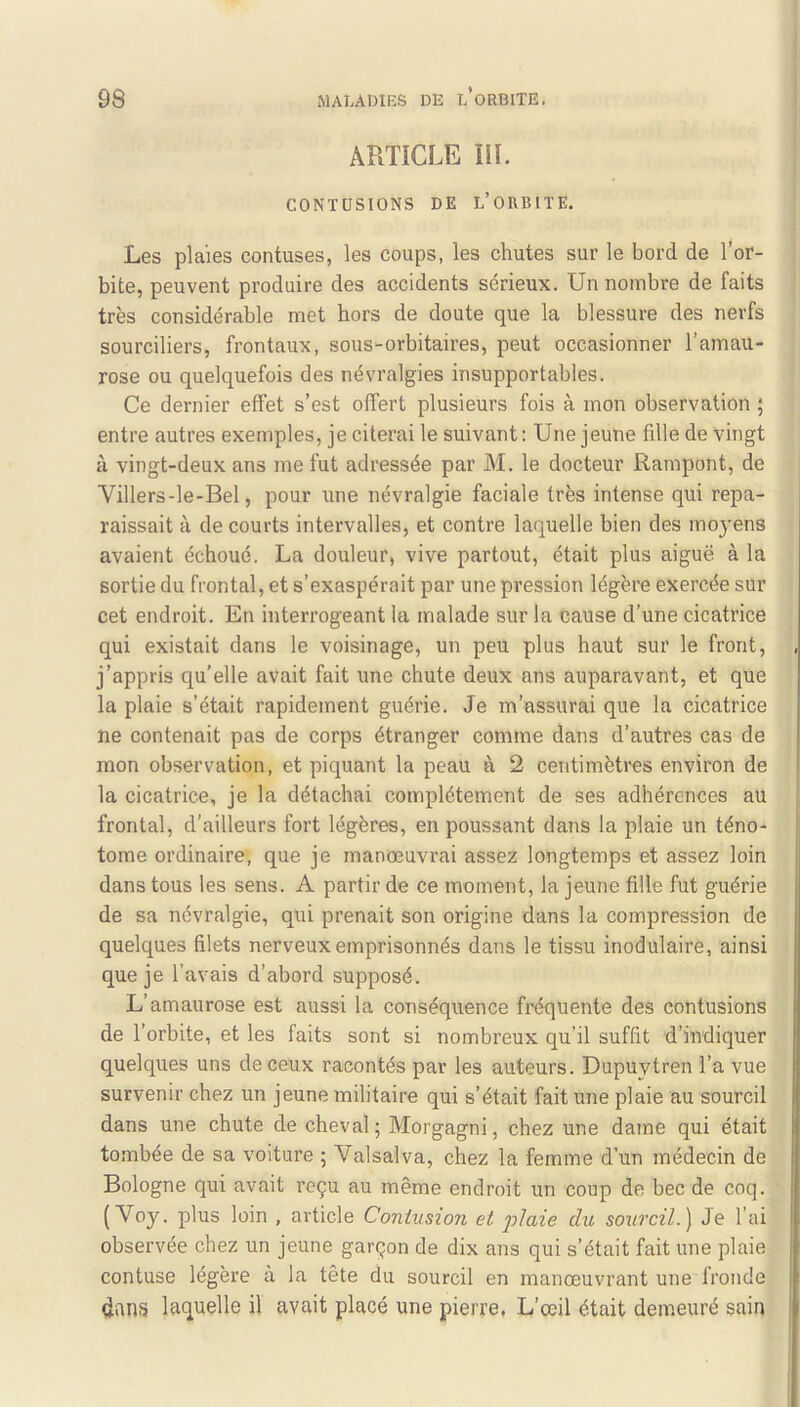 ARTICLE ÏIL CONTUSIONS DE L’ORBITE. Les plaies contuses, les coups, les chutes sur le bord de l'or- bite, peuvent produire des accidents sérieux. Un nombre de faits très considérable met hors de doute que la blessure des nerfs sourciliers, frontaux, sous-orbitaires, peut occasionner l’amau- rose ou quelquefois des névralgies insupportables. Ce dernier effet s’est offert plusieurs fois à mon observation ; entre autres exemples, je citerai le suivant : Une jeune fille de vingt à vingt-deux ans me fut adressée par M. le docteur Rampont, de Villers-le-Bel, pour une névralgie faciale très intense qui repa- raissait à de courts intervalles, et contre laquelle bien des moyens avaient échoué. La douleur, vive partout, était plus aiguë à la sortie du frontal, et s’exaspérait par une pression légère exercée sur cet endroit. En interrogeant la malade sur la cause d’une cicatrice qui existait dans le voisinage, un peu plus haut sur le front, , j’appris qu’elle avait fait une chute deux ans auparavant, et que la plaie s’était rapidement guérie. Je m’assurai que la cicatrice ne contenait pas de corps étranger comme dans d’autres cas de mon observation, et piquant la peau à 2 centimètres environ de la cicatrice, je la détachai complètement de ses adhérences au frontal, d’ailleurs fort légères, en poussant dans la plaie un téno- I tome ordinaire, que je manœuvrai assez longtemps et assez loin dans tous les sens. A partir de ce moment, la jeune fille fut guérie de sa névralgie, qui prenait son origine dans la compression de quelques filets nerveux emprisonnés dans le tissu modulaire, ainsi que je l’avais d’abord supposé. L’amaurose est aussi la conséquence fréquente des contusions de l’orbite, et les faits sont si nombreux qu’il suffit d’indiquer quelques uns de ceux racontés par les auteurs. Dupuytren l’a vue survenir chez un jeune militaire qui s’était fait une plaie au sourcil dans une chute de cheval; Morgagni, chez une dame qui était tombée de sa voiture ; Valsai va, chez la femme d’un médecin de Bologne qui avait reçu au même endroit un coup de bec de coq. ( Voy. plus loin , article Contusion et j)ictie du sourcil.) Je l’ai I observée chez un jeune garçon de dix ans qui s’était fait une plaie I contuse légère à la tête du sourcil en manœuvrant une fronde | tJans laquelle il avait placé une pierre. L’œil était demeuré sain i