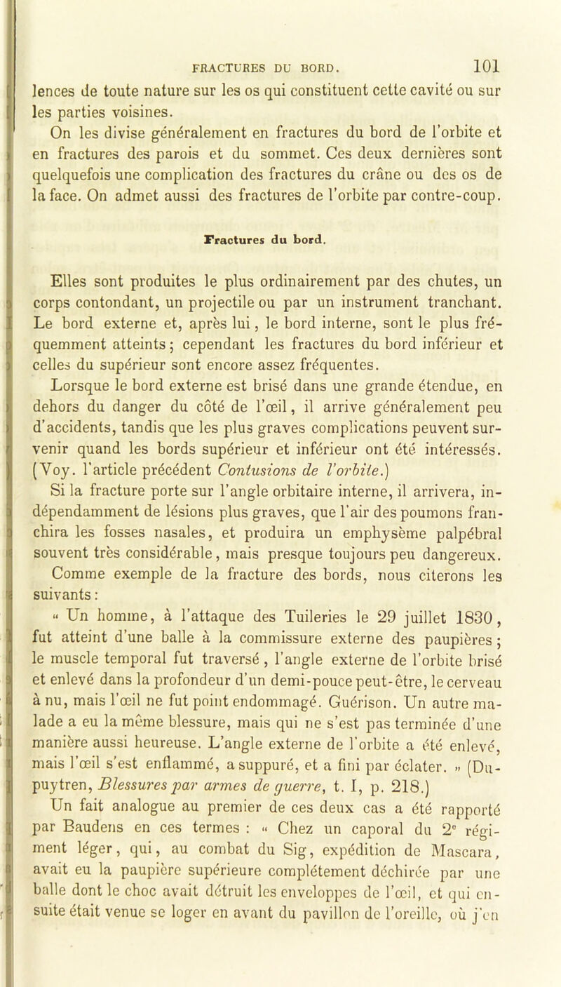 lences de toute nature sur les os qui constituent cette cavité ou sur les parties voisines. On les divise généralement en fractures du bord de l’orbite et en fractures des parois et du sommet. Ces deux dernières sont quelquefois une complication des fractures du crâne ou des os de la face. On admet aussi des fractures de l’orbite par contre-coup. Fractures du bord. Elles sont produites le plus ordinairement par des chutes, un corps contondant, un projectile ou par un instrument tranchant. Le bord externe et, après lui, le bord interne, sont le plus fré- quemment atteints ; cependant les fractures du bord inférieur et celles du supérieur sont encore assez fréquentes. Lorsque le bord externe est brisé dans une grande étendue, en dehors du danger du côté de l’œil, il arrive généralement peu d’accidents, tandis que les plus graves complications peuvent sur- venir quand les bords supérieur et inférieur ont été intéressés. (Voy. l’article précédent Contusions de l’orbite.) Si la fracture porte sur l’angle orbitaire interne, il arrivera, in- dépendamment de lésions plus graves, que l’air des poumons fran- chira les fosses nasales, et produira un emphysème palpébral souvent très considérable, mais presque toujours peu dangereux. Comme exemple de la fracture des bords, nous citerons les suivants : « Un homme, à l’attaque des Tuileries le 29 juillet 1830, fut atteint d’une balle à la commissure externe des paupières ; le muscle temporal fut traversé , l’angle externe de l’orbite brisé et enlevé dans la profondeur d’un demi-pouce peut-être, le cerveau à nu, mais l’œil ne fut point endommagé. Guérison. Un autre ma- lade a eu la même blessure, mais qui ne s’est pas terminée d’une manière aussi heureuse. L’angle externe de l’orbite a été enlevé, mais l’œil s’est enflammé, a suppuré, et a fini par éclater. » (Du- puytren. Blessures par armes de guerre, t. I, p. 218.) Un fait analogue au premier de ces deux cas a été rapporté par Baudens en ces termes : » Chez un caporal du 2“ régi- ment léger, qui, au combat du Sig, expédition de Mascara, avait eu la paupière supérieure complètement déchirée par une balle dont le choc avait détruit les enveloppes de l’œil, et qui en- suite était venue se loger en avant du pavillon de l’oreille, où j’en