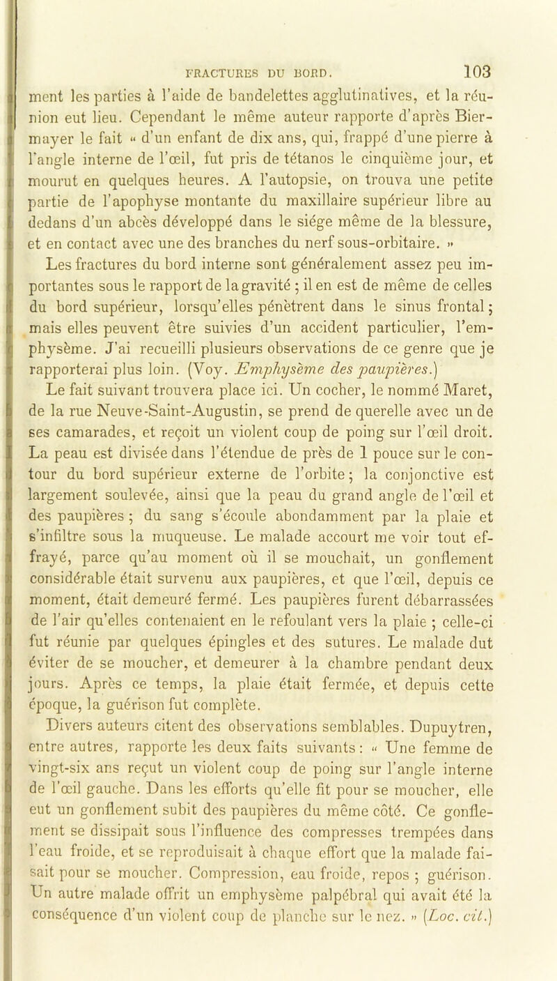 ment les parties à l’aide de bandelettes agglutinatives, et la réu- nion eut lieu. Cependant le même auteur rapporte d’après Bier- mayer le fait » d’un enfant de dix ans, qui, frappé d’une pierre à l’angle interne de l’œil, fut pris de tétanos le cinquième jour, et mourut en quelques heures. A l’autopsie, on trouva une petite partie de l’apophyse montante du maxillaire supérieur libre au dedans d’un abcès développé dans le siège même de la blessure, et en contact avec une des branches du nerf sous-orbitaire. >• Les fractures du bord interne sont généralement assez peu im- portantes sous le rapport de la gravité ; il en est de même de celles du bord supérieur, lorsqu’elles pénètrent dans le sinus frontal ; mais elles peuvent être suivies d’un accident particulier, l’em- physème. J’ai recueilli plusieurs observations de ce genre que je rapporterai plus loin. (Voy. Emphysème des paupières.) Le fait suivant trouvera j^lace ici. Un cocher, le nommé Maret, de la rue Neuve-Saint-Augustin, se prend de querelle avec un de ses camarades, et reçoit un violent coup de poing sur l’œil droit. La peau est divisée dans l’étendue de près de 1 pouce sur le con- tour du bord supérieur externe de l’orbite; la conjonctive est largement soulevée, ainsi que la peau du grand angle de l’œil et des paupières ; du sang s’écoule abondamment par la plaie et s’infiltre sous la muqueuse. Le malade accourt me voir tout ef- frayé, parce qu’au moment où il se mouchait, un gonflement considérable était survenu aux paupières, et que l’œil, depuis ce moment, était demeuré fermé. Les paupières furent débarrassées de l’air quelles contenaient en le refoulant vers la plaie ; celle-ci fut réunie par quelques épingles et des sutures. Le malade dut éviter de se moucher, et demeurer à la chambre pendant deux jours. Après ce temps, la plaie était fermée, et depuis cette époque, la guérison fut complète. Divers auteurs citent des observations semblables. Dupuytren, entre autres, rapporte les deux faits suivants: » Une femme de vingt-six ans reçut un violent coup de poing sur l’angle interne de l’œil gauche. Dans les efforts qu’elle fit pour se moucher, elle eut un gonflement subit des paupières du même côté. Ce gonfle- ment se dissipait sous l’influence des compresses trempées dans l’eau froide, et se reproduisait à chaque effort que la malade fai- sait pour se moucher. Compression, eau froide, repos ; guérison. Un autre malade offrit un emphysème palpébral qui avait été la conséquence d’un violent coup de planche sur le nez. » [Loc. cit.)