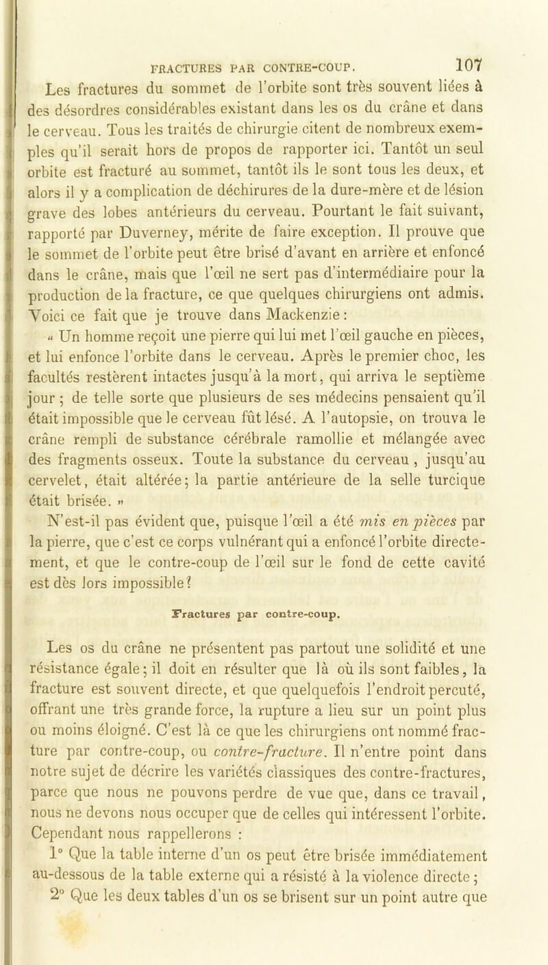 Les fractures du sommet de l’orbite sont très souvent liées à des désordres considérables existant dans les os du crâne et dans le cerveau. Tous les traités de chirurgie citent de nombreux exem- ples qu’il serait hors de propos de rapporter ici. Tantôt un seul orbite est fracturé au sommet, tantôt ils le sont tous les deux, et alors il y a complication de déchirures de la dure-mère et de lésion grave des lobes antérieurs du cerveau. Pourtant le fait suivant, rapporté par Duverney, mérite de faire exception. Il prouve que le sommet de l’orbite peut être brisé d’avant en arrière et enfoncé dans le crâne, mais que l’œil ne sert pas d’intermédiaire pour la production delà fracture, ce que quelques chirurgiens ont admis. Voici ce fait que je trouve dans Mackenzie : Un homme reçoit une pierre qui lui met l’œil gauche en pièces, et lui enfonce l’orbite dans le cerveau. Après le premier choc, les facultés restèrent intactes jusqu’à la mort, qui arriva le septième jour ; de telle sorte que plusieurs de ses médecins pensaient qu’il était impossible que le cerveau fût lésé. A l’autopsie, on trouva le crâne rempli de substance cérébrale ramollie et mélangée avec des fragments osseux. Toute la substance du cerveau , jusqu’au cervelet, était altérée; la partie antérieure de la selle turcique était brisée. » N’est-il pas évident que, puisque l’œil a été mis en pièces par la pierre, que c’est ce corps vulnérant qui a enfoncé l’orbite directe- ment, et que le contre-coup de l’œil sur le fond de cette cavité est dès lors impossible? Fractures par contre-coup. Les os du crâne ne présentent pas partout une solidité et une résistance égale; il doit en résulter que là où ils sont faibles, la fracture est souvent directe, et que quelquefois l’endroit percuté, offrant une très grande force, la rupture a lieu sur un point plus ou moins éloigné. C’est là ce que les chirurgiens ont nommé frac- ture par contre-coup, ou contre-fracture. Il n’entre point dans notre sujet de décrire les variétés classiques des contre-fractures, parce que nous ne pouvons perdre de vue que, dans ce travail, nous ne devons nous occuper que de celles qui intéressent l’orbite. Cependant nous rappellerons : 1“ Que la table interne d’un os peut être brisée immédiatement au-dessous de la table externe qui a résisté à la violence directe ; 2“ Que les deux tables d’un os se brisent sur un point autre que