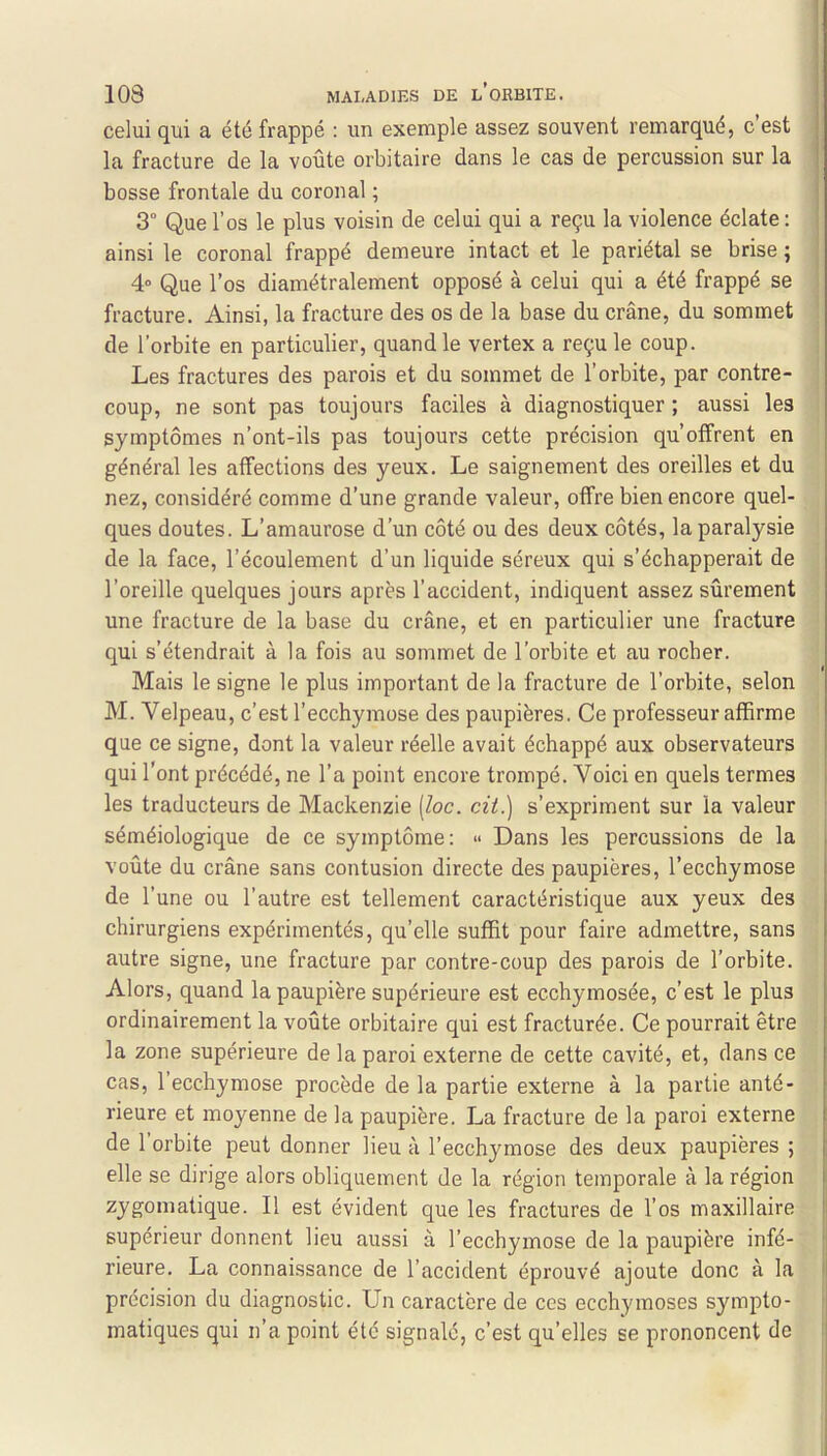 celui qui a été frappé : un exemple assez souvent remarqué, c est la fracture de la voûte orbitaire dans le cas de percussion sur la bosse frontale du coronal ; 3° Que l’os le plus voisin de celui qui a reçu la violence éclate : ainsi le coronal frappé demeure intact et le pariétal se brise ; 4“ Que l’os diamétralement opposé à celui qui a été frappé se fracture. Ainsi, la fracture des os de la base du crâne, du sommet ; de l’orbite en particulier, quand le vertex a reçu le coup. ; Les fractures des parois et du sommet de l’orbite, par contre- coup, ne sont pas toujours faciles à diagnostiquer ; aussi les symptômes n’ont-ils pas toujours cette précision qu’offrent en général les affections des yeux. Le saignement des oreilles et du nez, considéré comme d’une grande valeur, offre bien encore quel- ques doutes. L’amaurose d’un côté ou des deux côtés, la paralysie de la face, l’écoulement d’un liquide séreux qui s’échapperait de l’oreille quelques jours après l’accident, indiquent assez sûrement une fracture de la base du crâne, et en particulier une fracture qui s’étendrait à la fois au sommet de l’orbite et au rocher. Mais le signe le plus important de la fracture de l’orbite, selon M. Velpeau, c’est l’ecchymose des paupières. Ce professeur affirme que ce signe, dont la valeur réelle avait échappé aux observateurs qui l'ont précédé, ne l’a point encore trompé. Voici en quels termes les traducteurs de Mackenzie [loc. cil.) s’expriment sur la valeur séméiologique de ce symptôme: » Dans les percussions de la voûte du crâne sans contusion directe des paupières, l’ecchymose de l’une ou l’autre est tellement caractéristique aux yeux des chirurgiens expérimentés, qu’elle suffit pour faire admettre, sans autre signe, une fracture par contre-coup des parois de l’orbite. Alors, quand la paupière supérieure est ecchymosée, c’est le plus ordinairement la voûte orbitaire qui est fracturée. Ce pourrait être la zone supérieure de la paroi externe de cette cavité, et, dans ce cas, l’ecchymose procède de la partie externe à la partie anté- rieure et moyenne de la paupière. La fracture de la paroi externe de l’orbite peut donner lieu à l’ecchymose des deux paupières ; elle se dirige alors obliquement de la région temporale à la région zygomatique. Il est évident que les fractures de l’os maxillaire supérieur donnent lieu aussi à l’ecchymose de la paupière infé- rieure. La connaissance de l’accident éprouvé ajoute donc à la précision du diagnostic. Un caractère de ces ecchymoses sympto- matiques qui n’a point été signalé, c’est qu’elles se prononcent de