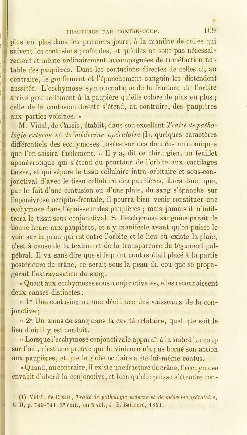 J, plus en plus dans les premiers jours, à la manière de celles qui 0 suivent les contusions profondes, et qu’elles ne sont pas nécessai- 1 rement et même ordinairement accompagnées de tuméfaction no- ! table des paupières. Dans les contusions directes de celles-ci, au contraire, le gonflement et l’épanchement sanguin les distendent aussitôt. L’ecchymose symptomatique de la fracture de l’orbite arrive graduellement à la paupière qu’elle colore de plus en plus ; ^ celle de la contusion directe s’étend, au contraire, des paupières I aux parties voisines. >> '\ M. Vidal, de Cassis, établit, dans son excellent Traite depatho- logie externe et de'médecine qpe'ra/ozVe (1), quelques caractères différentiels des ecchymoses basées sur des données anatomiques B que l’on saisira facilement. « Il y a, dit ce chirurgien, un feuillet Japonévrotique qui s’étend du pourtour de l’orbite aux cartilages tarses, et qui sépare le tissu cellulaire intra-orbitaire et sous-con- ' i jonctival d’avec le tissu cellulaire des paupières. Lors donc que, I par le fait d’une contusion ou d’une plaie, du sang s’épanche sur l’aponévrose occipito-frontale, il pourra bien venir constituer une : ecchymose dans l’épaisseur des paupières ; mais jamais il n’infil- trera le tissu sous-conjonctival. Si l’ecchymose sanguine paraît de I bonne heure aux paupières, et s’y manifeste avant qu’on puisse le voir sur la peau qui est entre l’orhite et le lieu où existe la plaie, j c’est à cause de la texture et de la transparence du tégument pal- 1 pébral. Il va sans dire que si le point contus était placé à la partie 1 postérieure du crâne, ce serait sous la peau du cou que se propa- gerait l’extravasation du sang. » Quant aux ecchymoses sous-conjonctivales, elles reconnaissent deux causes distinctes : i » 1“ Une contusion ou une déchirure des vaisseaux de la con- I jonctive ; ) H 2° Un amas de sang dans la cavité orbitaire, quel que soit le !lieu d’où il y est conduit. » Lorsque l’ecchymose conjonctivale apparaît à la suite d’un coup sur l’œil, c’est une preuve que la violence n’a pas borné son action aux paupières, et que le globe oculaire a été lui-même contus. • » Quand, au contraire, il existe unefracture du crâne, l’ecchymose K envahit d’abord la conjonctive, et bien qu’elle puisse s’étendre con- (1) Vidal, de Cassis, Traité de pathologie externe et de médecine opératoire, J l. II, p. 740-741, 3* édit., en 5 vol., J -B. Baillière, 1851.