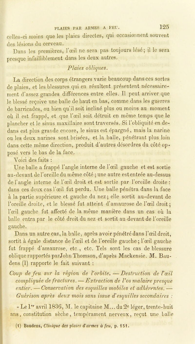 celles-ci moins que les plaies directes, qui occasionnent souvent des lésions du cerveau. Dans les premières, l’œil ne sera pas toujours lésé; il le sera presque infailliblement dans les deux autres. Plaies obliques. La direction des corps étrangers varie beaucoup dans ces sortes de plaies, et les blessures qui en résultent présentent nécessaire- ment d’assez grandes différences entre elles. Il peut arriver que le blessé reçoive une balle de haut en bas, comme dans les guerres de barricades, ou bien qu’il soit incliné plus ou moins au moment où il est frappé, et que l’œil soit détruit en même temps que le plancher et le sinus maxillaire sont traversés. Si l’obliquité en de- dans est plus grande encore, le sinus est épargné, mais la narine ou les deux narines sont brisées, et la balle, pénétrant plus loin dans cette même direction, produit d’autres désordres du côté op- posé vers le bas de la face,. Voici des faits : j Une balle a frappé l’angle interne de l’œil gauche et est sortie au-devant de l’oreille du même côté ; une autre est entrée au-dessus : de l’angle interne de l’œil droit et est sortie par l’oreille droite ; dans ces deux cas l’œil fut perdu. Une balle pénétra dans la face I à la partie supérieure et gauche du nez; elle sortit au-devant de I l’oreille droite, et le blessé fut atteint d’amaurose de l’œil droit ; l’œil gauche fut affecté de la même manière dans un cas où la balle entra par le côté droit du nez et sortit au-devant de l’oreille gauche. Dans un autre cas, la balle, après avoir pénétré dans l’œil droit, sortit à égale distance de l’œil et de l’oreille gauche ; l’œil gauche fut frappé d’amaurose, etc., etc. Tels sont les cas de blessure oblique rapportés par John Thomson, d'après Mackensie. M. Bau- dens (1) rapporte le fait suivant : Coup de feu sur la région de l’orbite. —Destruction de l’œil compliquée de fractures. —Extraction de Vos malaire presque entier. — Conservation des esquilles mobiles et adhérentes. — Guérison après deux mois sans issue d’esquilles secondaires : Lel’ avril 1836, M. le capitaine M... du2e léger, trente-huit ans , constitution sèche , tempérament nerveux, reçut une balle