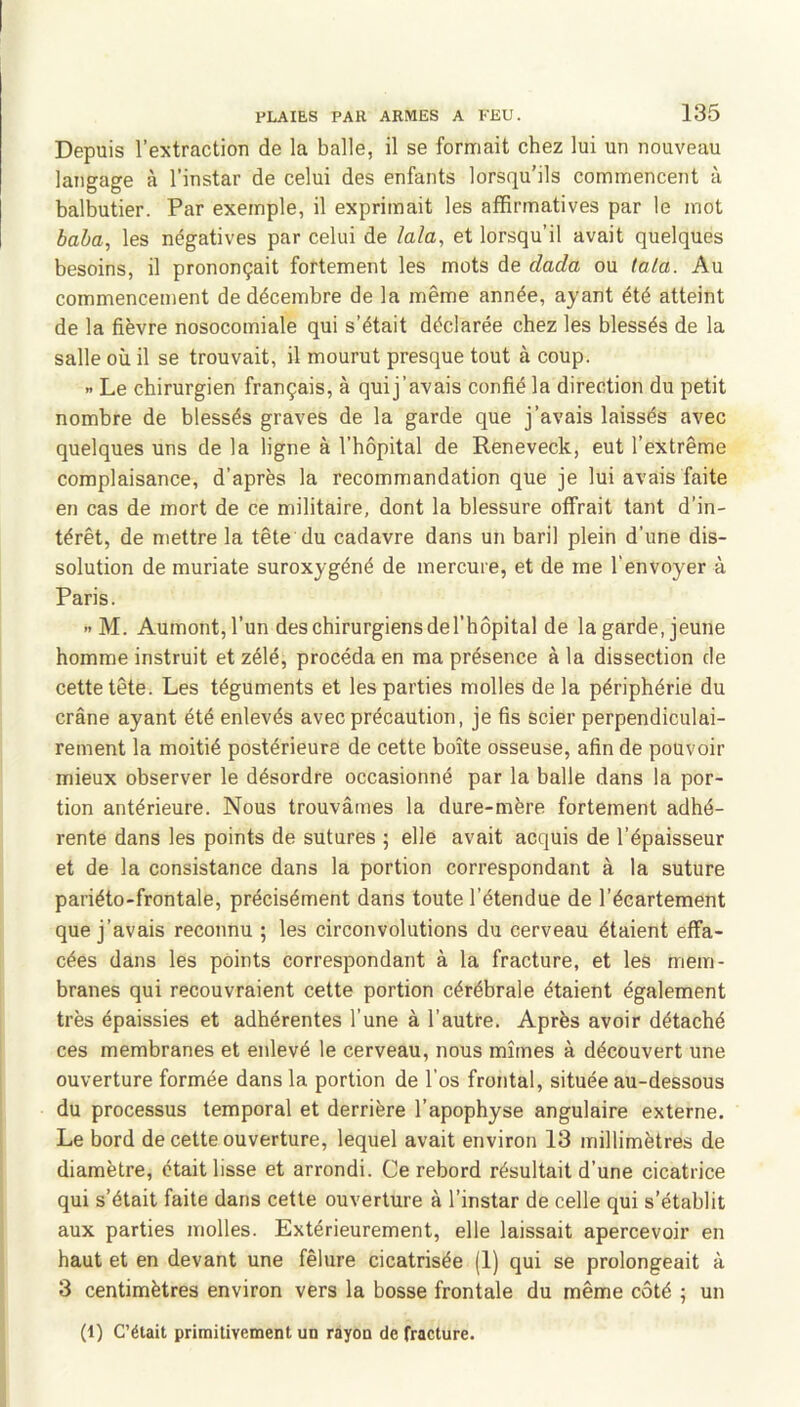 Depuis l’extraction de la balle, il se formait chez lui un nouveau langage à l’instar de celui des enfants lorsqu’ils commencent à balbutier. Par exemple, il exprimait les affirmatives par le mot baba, les négatives par celui de lala, et lorsqu’il avait quelques besoins, il prononçait fortement les mots de dada ou tala. Au commencement de décembre de la même année, ayant été atteint de la fièvre nosocomiale qui s’était déclarée chez les blessés de la salle où il se trouvait, il mourut presque tout à coup. X Le chirurgien français, à quij’avais confié la direction du petit nombre de blessés graves de la garde que j’avais laissés avec quelques uns de la ligne à l’hôpital de Reneveck, eut l’extrême complaisance, d’après la recommandation que je lui avais faite en cas de mort de ce militaire, dont la blessure offrait tant d’in- térêt, de mettre la tête du cadavre dans un baril plein d’une dis- solution de muriate suroxygéné de mercure, et de me l'envoyer à Paris. >'M. Aumont,l’un des chirurgiens del’hôpital de lagarde, jeune homme instruit et zélé, procéda en ma présence à la dissection de cette tête. Les téguments et les parties molles de la périphérie du crâne ayant été enlevés avec précaution, je fis scier perpendiculai- rement la moitié postérieure de cette boîte osseuse, afin de pouvoir mieux observer le désordre occasionné par la balle dans la por- tion antérieure. Nous trouvâmes la dure-mère fortement adhé- rente dans les points de sutures ; elle avait acquis de l’épaisseur et de la consistance dans la portion correspondant à la suture pariéto-frontale, précisément dans toute l’étendue de l’écartement que j’avais reconnu ; les circonvolutions du cerveau étaient effa- cées dans les points correspondant à la fracture, et les mem- branes qui recouvraient cette portion cérébrale étaient également très épaissies et adhérentes l’une à l’autre. Après avoir détaché ces membranes et enlevé le cerveau, nous mîmes à découvert une ouverture formée dans la portion de l’os frontal, située au-dessous du processus temporal et derrière l’apophyse angulaire externe. Le bord de cette ouverture, lequel avait environ 13 millimètres de diamètre, était lisse et arrondi. Ce rebord résultait d’une cicatrice qui s’était faite dans cette ouverture à l’instar de celle qui s’établit aux parties molles. Extérieurement, elle laissait apercevoir en haut et en devant une fêlure cicatrisée (1) qui se prolongeait à 3 centimètres environ vers la bosse frontale du même côté ; un (1) C’était primitivement un rayon de fracture.