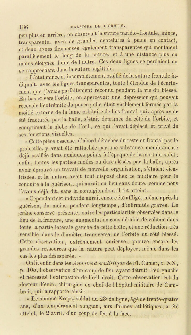 p6U plus Gii urnèrGj on obsGr\'&it lu. suturG punéto-fiontulG} inincG) trunspurGntG^ uvgc do grundGS dcnlGluiGS u pGiiiG Gii contucti et deux lignes flexueuses également transparentes qui montaient parallèlement le long de la suture, et à une distance plus ou moins éloignée l’une de l’autre. Ces deux lignes se perdaient en se rapprochant dans la suture sagittale. » L’état mince et incomplètement ossifié delà suture frontale in- diquait, avec les lignes transparentes, toute l’étendue de l’écarte- ment que j’avais parfaitement reconnu pendant la vie du blessé. En bas et vers l’orbite, on apercevait une dépression qui pouvait recevoir l’extrémité du pouce ; elle était visiblement formée par la moitié externe de la lame orbitaire de l’os frontal qui, après avoir été fracturée par la balle, s’était déprimée du côté de l’orbite, et comprimait le globe de l’œil, ce qui l’avait déplacé et privé de ses fonctions visuelles. » Cette pièce osseuse, d’abord détachée du reste du frontal par le projectile, y avait été rattachée par une substance membraneuse déjà ossifiée dans quelques points à l’époque de la mort du sujet; enfin, toutes les parties molles ou dures lésées par la balle, après avoir éprouvé un travail de nouvelle organisation, s’étaient cica- trisées, et la nature avait tout disposé chez ce militaire pour le conduire à la guérison, qui aurait eu lieu sans doute, comme nous l’avons déjà dit, sans la contagion dont il fut atteint. » Cependant cet individu aurait encore été affligé, même après la guérison, du moins pendant longtemps, d’infirmités graves. Le crâne conservé présente, outre les particularités observées dans le lieu de la fracture, une augmentation considérable de volume dans toute la partie latérale gauche de cette boîte, et une réduction très sensible dans le diamètre transversal de l’orbite du côté blessé. Cette observation , extrêmement curieuse, prouve encore les grandes ressources que la nature peut déployer, même dans les cas les plus désespérés. •> On lit enfin dans les Annales d’oculistique de Fl. Cunier, t. XX, p. 105, l’observation d’un coup de feu ayant détruit l’œil gauche et nécessité l’extirpation de l’œil droit. Cette observation est du docteur Fenin , chirurgien en chef de l’hôpital militaire de Cam- brai , qui la rapporte ainsi : » Le nommé Kreps, soldat au 23' de ligne, âgé de trente-quatre ans, d’un tempérament sanguin, aux formes atlilétiques, a été atteint, le 2 avril, d’un coup de feu à la face.