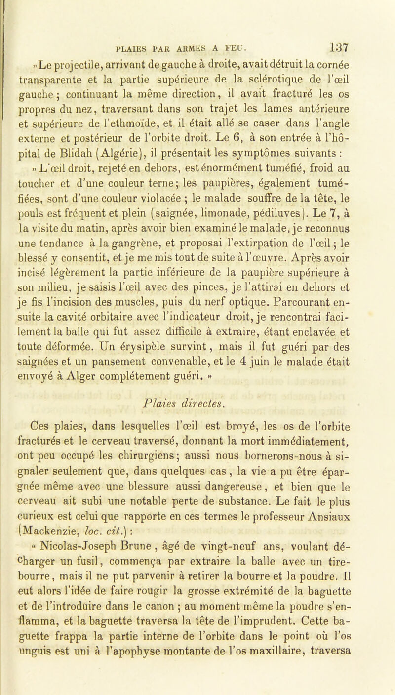 Le projectile, arrivant de gauche à droite, avait détruit la cornée transparente et la partie supérieure de la sclérotique de l’œil gauche; continuant la même direction, il avait fracturé les os propres du nez, traversant dans son trajet les lames antérieure et supérieure de l’ethmoïde, et il était allé se caser dans l’angle externe et postérieur de l’orbite droit. Le 6, à son entrée à l’hô- pital de Blidah (Algérie), il présentait les symptômes suivants ; L’œil droit, rejeté en dehors, est énormément tuméfié, froid au toucher et d’une couleur terne; les paupières, également tumé- fiées, sont d’une couleur violacée ; le malade souffre de la tête, le pouls est frequent et plein (saignée, limonade, pédiluves). Le 7, à la visite du matin, après avoir bien examiné le malade, je reconnus une tendance à la gangrène, et proposai l’extirpation de l’œil ; le blessé y consentit, et je me mis tout de suite à l’œuvre. Après avoir incisé légèrement la partie inférieure de la paupière supérieure à son milieu, je saisis l’œil avec des pinces, je l’attirai en dehors et je fis l’incision des muscles, puis du nerf optique. Parcourant en- suite la cavité orbitaire avec l’indicateur droit, je rencontrai faci- lement la balle qui fut assez difficile à extraire, étant enclavée et toute déformée. Un érysipèle survint, mais il fut guéri par des saignées et un pansement convenable, et le 4 juin le malade était envoyé à Alger complètement guéri. » Plaies directes. Ces plaies, dans lesquelles l’œil est broyé, les os de l’orbite fracturés et le cerveau traversé, donnant la mort immédiatement, ont peu occupé les chirurgiens; aussi nous bornerons-nous à si- gnaler seulement que, dans quelques cas, la vie a pu être épar- gnée même avec une blessure aussi dangereuse, et bien que le cerveau ait subi une notable perte de substance. Le fait le plus curieux est celui que rapporte en ces termes le professeur Ansiaux (Mackenzie, loc. cit.) ; “ Nicolas-Joseph Brune , âgé de vingt-neuf ans, voulant dé- charger un fusil, commença par extraire la balle avec un tire- bourre, mais il ne put parvenir à retirer la bourre et la poudre. Il eut alors l’idée de faire rougir la grosse extrémité de la baguette et de l’introduire dans le canon ; au moment même la poudre s’en- flamma, et la baguette traversa la tête de l’imprudent. Cette ba- guette frappa la partie interne de l’orbite dans le point où l’os unguis est uni à l’apophyse montante de l’os maxillaire, traversa