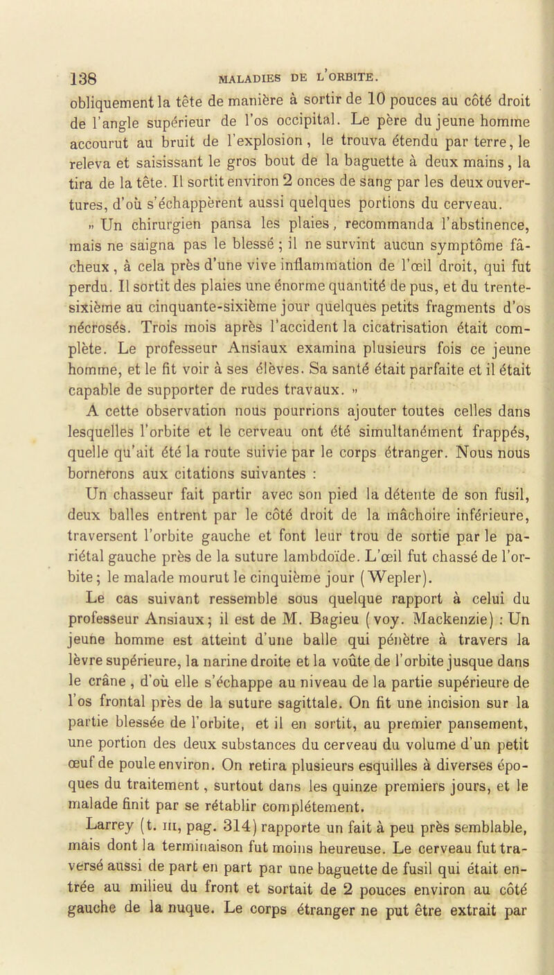 obliquement la tête de manière à sortir de 10 pouces au côté droit de l’angle supérieur de l’os occipital. Le père du jeune homme accourut au bruit de l’explosion, le trouva étendu par terre, le releva et saisissant le gros bout de la baguette à deux mains, la tira de la tête. Il sortit environ 2 onces de sang par les deux ouver- tures, d’où s’échappèrent aussi quelques portions du cerveau. » Un chirurgien pansa les plaies, recommanda l’abstinence, mais ne saigna pas le blessé ; il ne survint aucun symptôme fâ- cheux , à cela près d’une vive inflammation de l’œil droit, qui fut perdu. Il sortit des plaies une énorme quantité de pus, et du trente- sixième au cinquante-sixième jour quelques petits fragments d’os nécrosés. Trois mois après l’accident la cicatrisation était com- plète. Le professeur Ansiaux examina plusieurs fois ce jeune homme, et le fit voir à ses élèves. Sa santé était parfaite et il était capable de supporter de rudes travaux. » A cette observation nous pourrions ajouter toutes celles dans lesquelles l’orbite et le cerveau ont été simultanément frappés, quelle qu’ait été la route suivie par le corps étranger. Nous nous bornerons aux citations suivantes : Un chasseur fait partir avec son pied la détente de son fusil, deux balles entrent par le côté droit de la mâchoire inférieure, traversent l’orbite gauche et font leur trou de sortie par le pa- riétal gauche près de la suture lambdoïde. L’œil fut chassé de l’or- bite; le malade mourut le cinquième jour ( Wepler). Le cas suivant ressemble sous quelque rapport à celui du professeur Ansiaux; il est de M. Bagieu (voy. Mackenzie) ; Un jeune homme est atteint d’une balle qui pénètre à travers la lèvre supérieure, la narine droite et la voûte de l’orbite jusque dans le crâne , d’où elle s’échappe au niveau de la partie supérieure de l’os frontal près de la suture sagittale. On fit une incision sur la partie blessée de l’orbite, et il en sortit, au premier pansement, une portion des deux substances du cerveau du volume d’un petit œuf de poule environ. On retira plusieurs esquilles à diverses épo- ques du traitement, surtout dans les quinze premiers jours, et le malade finit par se rétablir complètement. Larrey (t. m, pag. 314) rapporte un fait à peu près semblable, mais dont la terminaison fut moins heureuse. Le cerveau fut tra- versé aussi de part en part par une baguette de fusil qui était en- trée au milieu du front et sortait de 2 pouces environ au côté gauche de la nuque. Le corps étranger ne put être extrait par