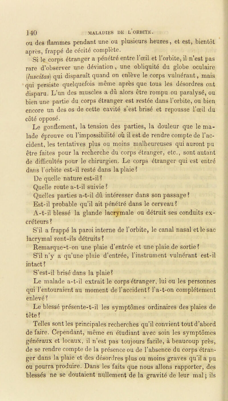 OU des flammes pendant une ou plusieurs heures, et est, bientôt après, frappé de cécité complète. Si le corps étranger a pénétré entre l’œil et l’orbite, il n’est pas rare d’observer une déviation , une obliquité du globe oculaire [lusciias] qui disparaît quand on enlève le corps vulnérant, mais qui persiste quelquefois même après que tous les désordres ont disparu. L’un des muscles a dû alors être rompu ou paralysé, ou bien une partie du corps étranger est restée dans l’orbite, ou bien encore un des os de cette cavité s’est brisé et repousse l’œil du côté opposé. Le gonflement, la tension des parties, la douleur que le ma- lade éprouve ou l’impossibilité où il est de rendre compte de l’ac- cident, les tentatives plus ou moins malheureuses qui auront pu être faites pour la recherche du corps étranger, etc., sont autant de difficultés pour le chirurgien. Le corps étranger qui est entré dans l’orbite est-il resté dans la plaie? De quelle nature est-il? Quelle route a-t-il suivie ? Quelles parties a-t-il dû intéresser dans son passage? Est-il probable qu’il ait pénétré dans le cerveau? A-t-il blessé la glande lacrymale ou détruit ses conduits ex- créteurs ? S’il a frappé la paroi interne de l’orbite, le canal nasal et le sac lacrymal sont-ils détruits? Remarque-t-on une plaie d’entrée et une plaie de sortie? S’il n’y a qu’une plaie d’entrée, l’instrument vulnérant est-il intact? S’est-il brisé dans la plaie? Le malade a-t-il extrait le corps étranger, lui ou les personnes qui l’entouraient au moment de l’accident? l’a-t-on complètement enlevé ? Le blessé présente-t-il les symptômes ordinaires des plaies de tête? Telles senties principales recherches qu’il convient tout d’abord de faire. Cependant, même en étudiant avec soin les symptômes généraux et locaux, il n’est pas toujours facile, à beaucoup près, de se rendre compte de la présence ou de l’absence du corps étran- ger dans la plaie et des désordres plus ou moins graves qu’il a pu ou pourra produire. Dans les faits que nous allons rapporter, des blessés ne se doutaient nullement de la gravité de leur mal ; ils