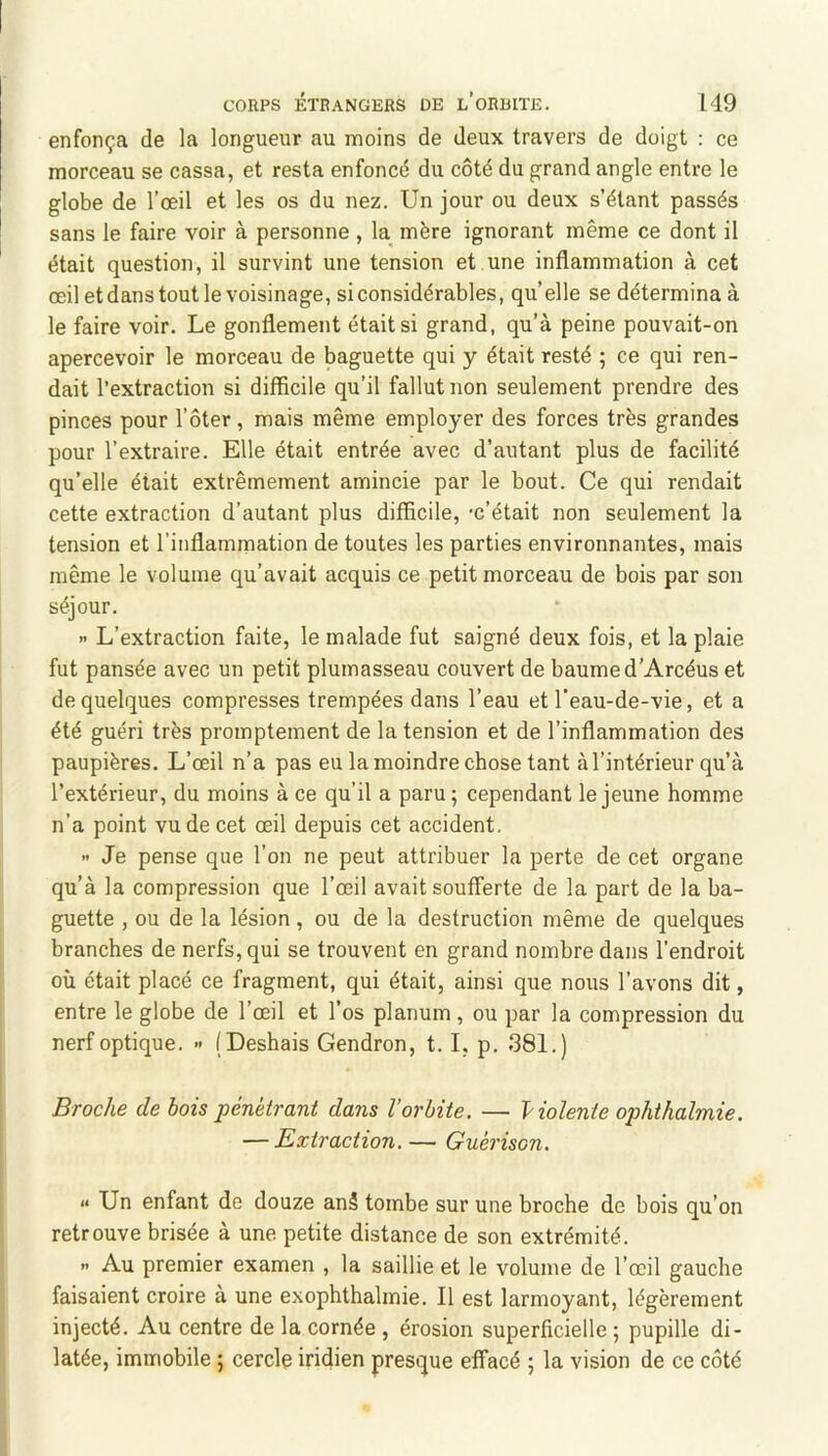 enfonça de la longueur au moins de deux travers de doigt : ce morceau se cassa, et resta enfoncé du côté du grand angle entre le globe de l’œil et les os du nez. Un jour ou deux s’étant passés sans le faire voir à personne , la mère ignorant même ce dont il était question, il survint une tension et.une inflammation à cet œil et dans tout le voisinage, si considérables, qu’elle se détermina à le faire voir. Le gonflement était si grand, qu’à peine pouvait-on apercevoir le morceau de baguette qui y était resté ; ce qui ren- dait l’extraction si difficile qu’il fallut non seulement prendre des pinces pour l’ôter , mais même employer des forces très grandes pour l’extraire. Elle était entrée avec d’autant plus de facilité qu’elle était extrêmement amincie par le bout. Ce qui rendait cette extraction d’autant plus difficile, ‘c’était non seulement la tension et l’inflammation de toutes les parties environnantes, mais même le volume qu’avait acquis ce petit morceau de bois par son séjour. » L’extraction faite, le malade fut saigné deux fois, et la plaie fut pansée avec un petit plumasseau couvert de baume d’Arcéus et de quelques compresses trempées dans l’eau et l’eau-de-vie, et a été guéri très promptement de la tension et de l’inflammation des paupières. L’œil n’a pas eu la moindre chose tant à l’intérieur qu’à l’extérieur, du moins à ce qu’il a paru 5 cependant le jeune homme n’a point vu de cet œil depuis cet accident. >• Je pense que l’on ne peut attribuer la perte de cet organe qu’à la compression que l’œil avait soufferte de la part de la ba- guette , ou de la lésion, ou de la destruction même de quelques branches de nerfs, qui se trouvent en grand nombre dans l’endroit où était placé ce fragment, qui était, ainsi que nous l’avons dit, entre le globe de l’œil et l’os planum, ou par la compression du nerf optique. » (Deshais Gendron, 1.1, p. 381.) Broche de bois pénétrant dans l’orbite. — Violente ophthalmie. — Extraction. — Guérison. « Un enfant de douze an5 tombe sur une broche de bois qu’on retrouve brisée à une petite distance de son extrémité. .. Au premier examen , la saillie et le volume de l’œil gauche faisaient croire a une exophthalmie. Il est larmoyant, légèrement injecté. Au centre de la cornée , érosion superficielle ; pupille di- latée, immobile ; cercle iridien presque effacé ; la vision de ce côté