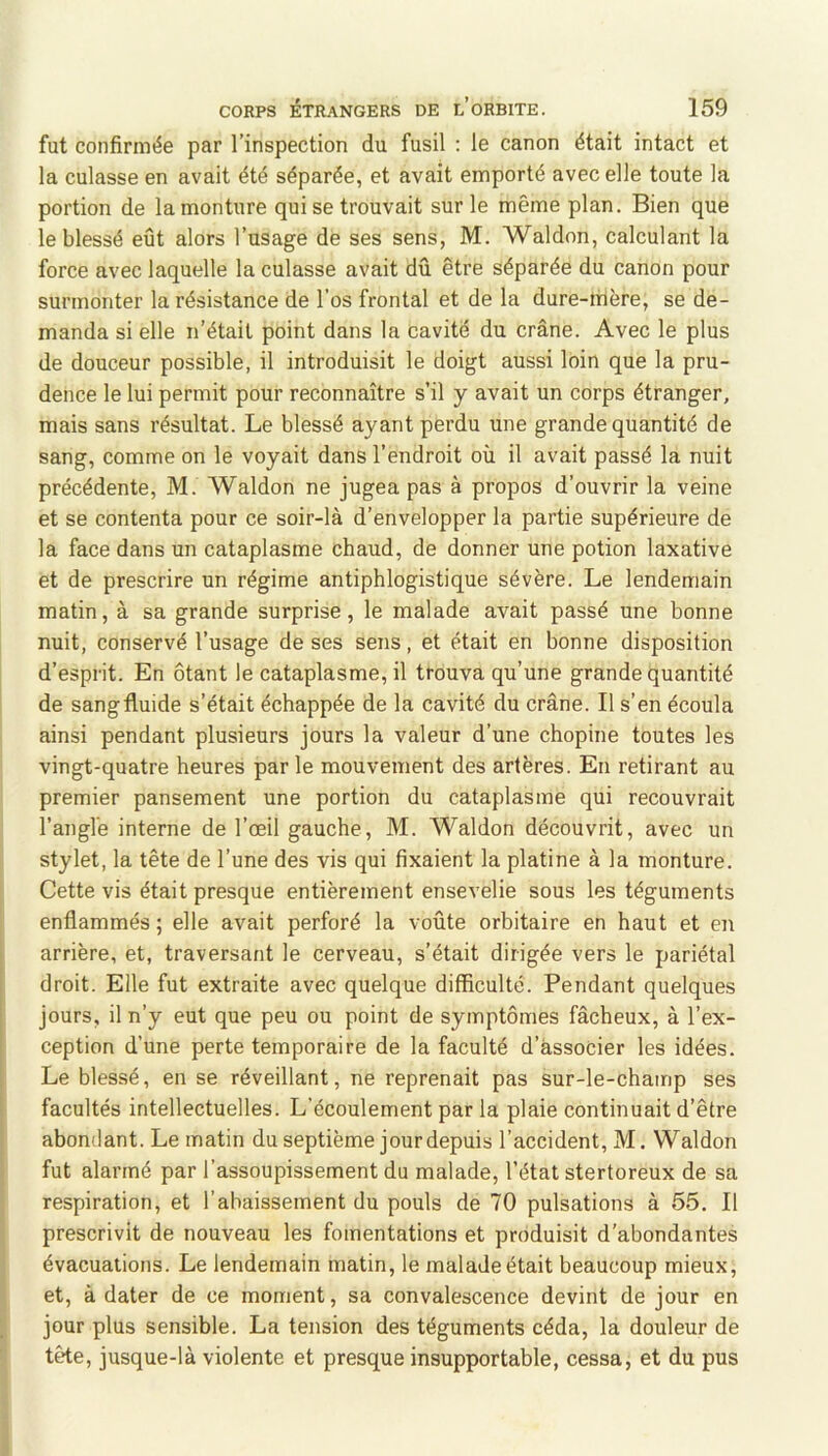 fut confirmée par l’inspection du fusil : le canon était intact et la culasse en avait été séparée, et avait emporté avec elle toute la portion de la monture qui se trouvait sur le même plan. Bien que le blessé eût alors l’usage de ses sens, M. Waldon, calculant la force avec laquelle la culasse avait dû être séparée du canon pour surmonter la résistance de l’os frontal et de la dure-mère, se de- manda si elle n’étail point dans la cavité du crâne. Avec le plus de douceur possible, il introduisit le doigt aussi loin que la pru- dence le lui permit pour reconnaître s’il y avait un corps étranger, mais sans résultat. Le blessé ayant perdu une grande quantité de sang, comme on le voyait dans l’endroit où il avait passé la nuit précédente, M. Waldon ne jugea pas à propos d’ouvrir la veine et se contenta pour ce soir-là d’envelopper la partie supérieure de la face dans un cataplasme chaud, de donner une potion laxative et de prescrire un régime antiphlogistique sévère. Le lendemain matin, à sa grande surprise, le malade avait passé une bonne nuit, conservé l’usage de ses sens, et était en bonne disposition d’esprit. En ôtant le cataplasme, il trouva qu’une grande quantité de sang fluide s’était échappée de la cavité du crâne. Il s’en écoula ainsi pendant plusieurs jours la valeur d’une chopine toutes les vingt-quatre heures par le mouvement des artères. En retirant au premier pansement une portion du cataplasme qui recouvrait l’angle interne de l’œil gauche, M. Waldon découvrit, avec un stylet, la tête de l’une des vis qui fixaient la platine à la monture. Cette vis était presque entièrement ensevelie sous les téguments enflammés ; elle avait perforé la voûte orbitaire en haut et en arrière, et, traversant le cerveau, s’était dirigée vers le pariétal droit. Elle fut extraite avec quelque difficulté. Pendant quelques jours, il n’y eut que peu ou point de symptômes fâcheux, à l’ex- ception d’une perte temporaire de la faculté d’àssocier les idées. Le blessé, en se réveillant, ne reprenait pas sur-le-champ ses facultés intellectuelles. L’écoulement par la plaie continuait d’être j abondant. Le matin du septième jour depuis l’accident, M. Waldon • fut alarmé par l’assoupissement du malade, l’état stertoreux de sa respiration, et l’abaissement du pouls de 70 pulsations à 55. Il prescrivit de nouveau les fomentations et produisit d'abondantes évacuations. Le lendemain matin, le malade était beaucoup mieux, et, à dater de ce moment, sa convalescence devint de jour en ; jour plus sensible. La tension des téguments céda, la douleur de tête, jusque-là violente et presque insupportable, cessa, et du pus