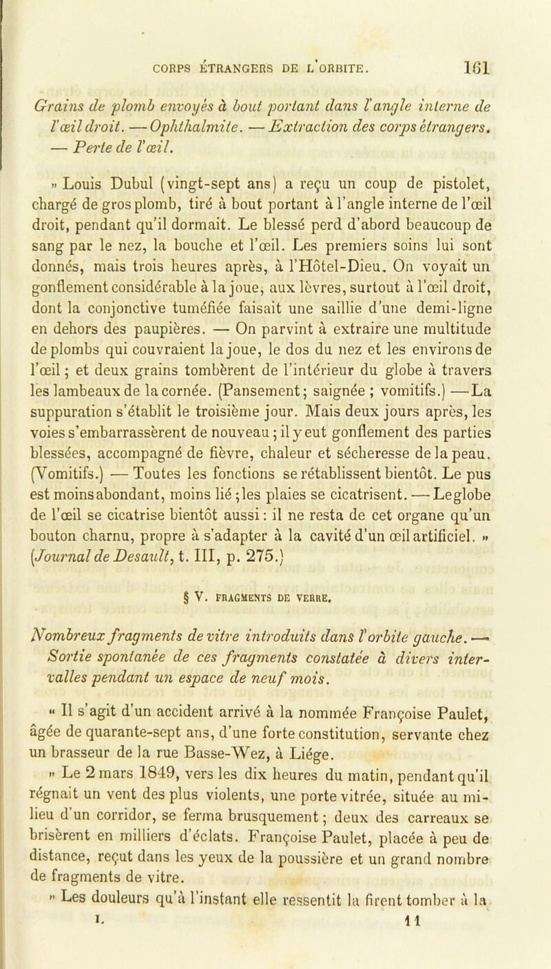 Grains de plomh envoyés à bout 'portant dans ïangle interne de l'œil droit. —Ophthalmite. —Extraction des corps étrangers. — Perte de l’œil. » Louis Dubul (vingt-sept ans) a reçu un coup de pistolet, chargé de gros plomb, tiré à bout portant à l’angle interne de l’œil droit, pendant qu’il dormait. Le blessé perd d’abord beaucoup de sang par le nez, la bouche et l’œil. Les premiers soins lui sont donnés, mais trois heures après, à l’Hôtel-Dieu. On voyait un gonflement considérable à la joue, aux lèvres, surtout à l’œil droit, dont la conjonctive tuméfiée faisait une saillie d’une demi-ligne en dehors des paupières. — On parvint à extraire une multitude de plombs qui couvraient la joue, le dos du nez et les environs de l’œil ; et deux grains tombèrent de l’intérieur du globe à travers les lambeaux de la cornée. (Pansement; saignée ; vomitifs.) —La suppuration s’établit le troisième jour. Mais deux jours après, les voies s’embarrassèrent de nouveau ; il y eut gonflement des parties blessées, accompagné de fièvre, chaleur et sécheresse de la peau. (Vomitifs.) —Toutes les fonctions se rétablissent bientôt. Le pus est moins abondant, moins lié ;les plaies se cicatrisent. — Leglobe de l’œil se cicatrise bientôt aussi : il ne resta de cet organe qu’un bouton charnu, propre à s’adapter à la cavité d’un œil artificiel. >* [JournaldeDesaxilt, t. III, p. 275.) § V. FRAGMENTS DE VERRE. Nombreux fragments de vitre introduits dans l’orbite gaiiche. — Sortie spontanée de ces fragments constatée à divers inter- valles pendant un espace de neuf mois. <• Il s agit d’un accident arrivé à la nommée Françoise Paulet, âgée de quarante-sept ans, d’une forte constitution, servante chez un brasseur de la rue Basse-Wez, à Liège. » Le 2 mars 1849, vers les dix heures du matin, pendant qu’il régnait un vent des plus violents, une porte vitrée, située au mi- lieu d un corridor, se ferma brusquement; deux des carreaux se brisèrent en milliers d éclats. Françoise Paulet, placée à peu de distance, reçut dans les yeux de la poussière et un grand nombre de fragments de vitre. >’ Les douleurs qu’à l’instant elle re.ssentit la firent tomber à la ». 11