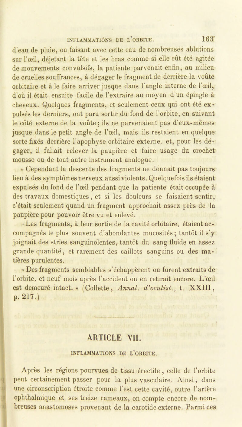 d’eau de pluie, ou faisant avec celte eau de nombreuses ablutions sur l’œil, déjetant la tête et les bras comme si elle eût été agitée de mouvements convulsifs, la patiente parvenait enfin, au milieu de cruelles souffrances, à dégager le fragment de derrière la voûte orbitaire et à le faire arriver jusque dans l’angle interne de l’œil, d’où il était ensuite facile de l’extraire au moyen d’un épingle à cheveux. Quelques fragments, et seulement ceux qui ont été ex- pulsés les derniers, ont paru sortir du fond de l’orbite, en suivant le côté externe de la voûte ; ils ne parvenaient pas d’eux-mêmes jusque dans le petit angle de l’œil, mais ils restaient en quelque sorte fixés derrière l’apophyse orbitaire externe, et, pour les dé- gager, il fallait relever la paupière et faire usage du crochet mousse ou de tout autre instrument analogue. •> Cependant la descente des fragments ne donnait pas toujours lieu à des symptômes nerveux aussi violents. Quelquefois ils étaient expulsés du fond de l’œil pendant que la patiente était occupée à des travaux domestiques, et si les douleurs se faisaient sentir, c’était seulement quand un fragment approchait assez près de la paupière pour pouvoir être vu et enlevé. » Les fragments, à leur sortie de la cavité orbitaire, étaient ac- compagnés le plus souvent d’abondantes mucosités; tantôt il s’y joignait des stries sanguinolentes, tantôt du sang fluide en assez grande quantité, et rarement des caillots sanguins ou des ma- tières purulentes. -■ Des fragments semblables s’échappèrent ou furent extraits de l’orbite, et neuf mois après l’accident on en retirait encore. L’œil est demeuré intact. « (Collette, Annal, d’oculist., t. XXIIl, p.217.) - ARTICLE VII. INFLAMMATIONS DE L’ORBITE. Après les régions pourvues de tissu érectile , celle de l’orbite peut certainement passer pour la plus vasculaire. Ainsi, dans 9 une circonscription étroite comme l’est cette cavité, outre l’artère ophthalmique et ses treize rameaux, on compte encore de nom- d breuses anastomoses provenant de la carotide externe. Parmi ces