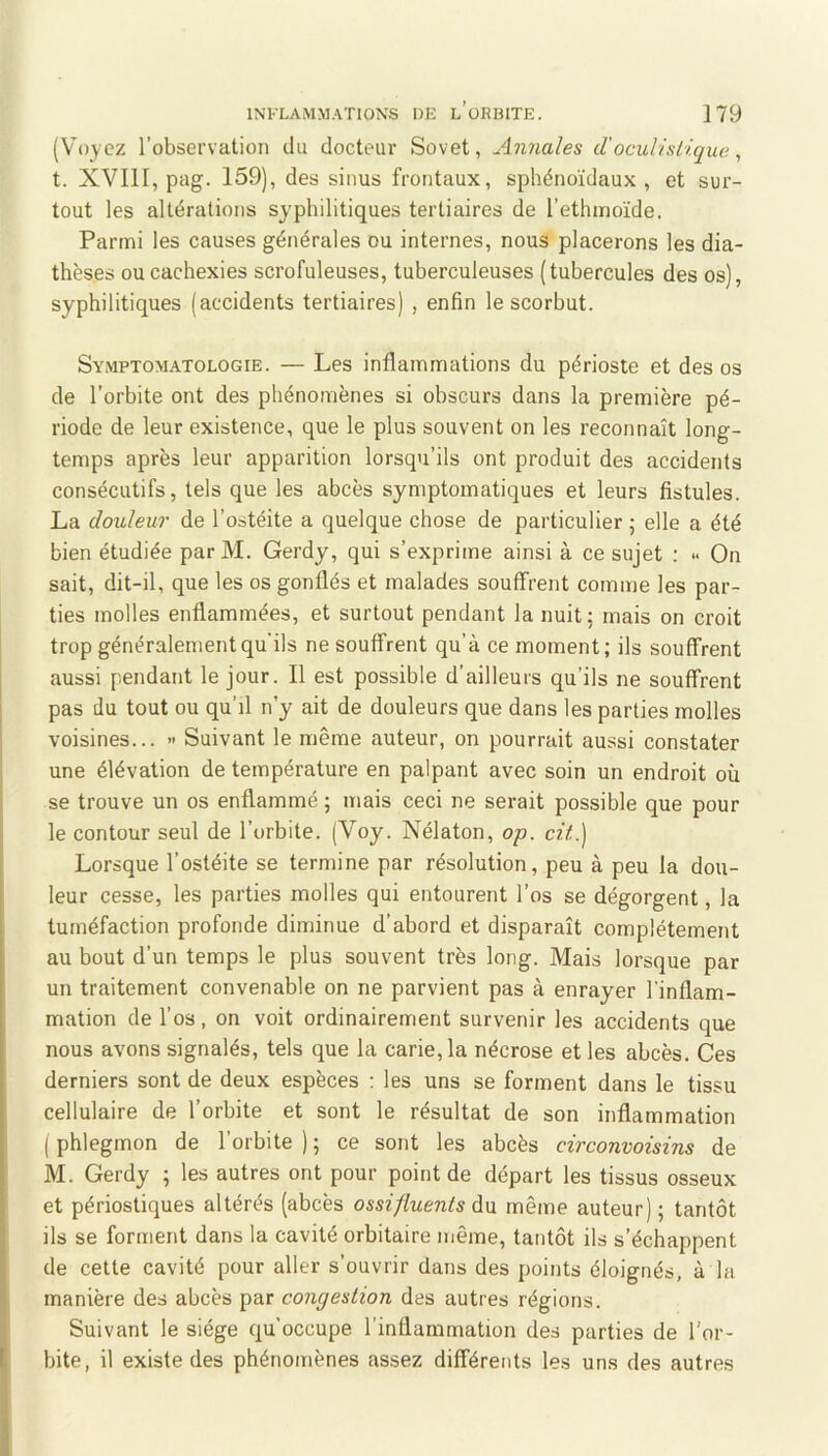 (Voyez l’observation du docteur Sovet, Annales d'oculistique, t. XVIII, pag. 159), des sinus frontaux, sphénoïdaux, et sur- tout les altérations syphilitiques tertiaires de l’ethinoïde. Parmi les causes générales ou internes, nous placerons les dia- thèses ou cachexies scrofuleuses, tuberculeuses (tubercules des os), syphilitiques (accidents tertiaires) , enfin le scorbut. Symptomatologie. — Les inflammations du périoste et des os de l’orbite ont des phénomènes si obscurs dans la première pé- riode de leur existence, que le plus souvent on les reconnaît long- temps après leur apparition lorsqu’ils ont produit des accidents consécutifs, tels que les abcès symptomatiques et leurs fistules. La douleur de l’ostéite a quelque chose de particulier ; elle a été bien étudiée par M. Gerdy, qui s’exprime ainsi à ce sujet : » On sait, dit-il, que les os gonflés et malades souffrent comme les par- ties molles enflammées, et surtout pendant la nuit; mais on croit trop généralement qu'ils ne souffrent qu’à ce moment; ils souffrent aussi pendant le jour. Il est possible d’ailleurs qu’ils ne souffrent pas du tout ou qu’il n’y ait de douleurs que dans les parties molles voisines... » Suivant le même auteur, on pourrait aussi constater une élévation de température en palpant avec soin un endroit où se trouve un os enflammé ; mais ceci ne serait possible que pour le contour seul de l’orbite. (Voy. Nélaton, op. cü.] Lorsque l’ostéite se termine par résolution, peu à peu la dou- leur cesse, les parties molles qui entourent l’os se dégorgent, la tuméfaction profonde diminue d’abord et disparaît complètement au bout d’un temps le plus souvent très long. Mais lorsque par un traitement convenable on ne parvient pas à enrayer l'inflam- mation de l’os, on voit ordinairement survenir les accidents que nous avons signalés, tels que la carie, la nécrose et les abcès. Ces derniers sont de deux espèces ; les uns se forment dans le tissu cellulaire de l’orbite et sont le résultat de son inflammation ( phlegmon de l’orbite ) ; ce sont les abcès circonvoisins de M. Gerdy ; les autres ont pour point de départ les tissus osseux et périostiques altérés (abcès ossifluents àn même auteur); tantôt ils se forment dans la cavité orbitaire même, tantôt ils s’échappent de cette cavité pour aller s’ouvrir dans des points éloignés, à la manière des abcès par congestion des autres régions. Suivant le siège qu’occupe l’inflammation des parties de l’or- bite, il existe des phénomènes assez différents les uns des autres