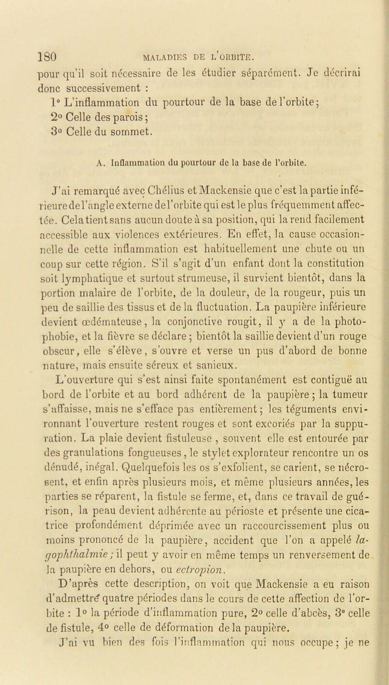 pour qu’il soit ndcessaire de les étudier séparément. Je décrirai donc successivement : 1“ L’inflammation du pourtour de la base de l’orbite; 2“ Celle des parois ; 3o Celle du sommet. A. Inflammation du pourtour de la base de l’orbite. J’ai remarqué avec Chélius et Mackensie que c’est la partie infé- rieure de l’angle externe del’orbite qui est le plus fréquemment affec- tée. Celatientsans aucun doute à sa position, qui la rend facilement accessible aux violences extérieures. En effet, la cause occasion- nelle de cette inflammation est habituellement une chute ou un coup sur cette région. S’il s’agit d’un enfant dont la constitution soit lymphatique et surtout strumeuse, il survient bientôt, dans la portion malaire de l’orbite, de la douleur, de la rougeur, puis un peu de saillie des tissus et de la fluctuation. La paupière inférieure devient œdémateuse, la conjonctive rougit, il y a de la photo- phobie, et la fièvre se déclare ; bientôt la saillie devient d’un rouge obscur, elle s’élève, s’ouvre et verse un pus d’abord de bonne nature, mais ensuite séreux et sanieux. L’ouverture qui s’est ainsi faite spontanément est contiguë au bord de l’orbite et au bord adhérent de la paupière ; la tumeur s’affaisse, mais ne s’efface pas entièrement; les téguments envi- ronnant l’ouverture restent rouges et sont excoriés par la suppu- ration. La plaie devient fistuleuse , souvent elle est entourée par des granulations fongueuses, le stylet explorateur rencontre un os dénudé, inégal. Quelquefois les os s’exfolient, se carient, se nécro- sent, et enfin après plusieurs mois, et même plusieurs années, les parties se réparent, la fistule se ferme, et, dans ce travail de gué- rison, la peau devient adhérente au périoste et présente une cica- trice profondément déprimée avec un raccourcissement plus ou moins prononcé de la paupière, accident que l’on a appelé la- gophlhalviie ; il peut y avoir en même temps un renversement de la paupière en dehors, ou eciropion. D’après cette description, on voit que Mackensie a eu raison d’admettrt? quatre périodes dans le cours de cette affection de l’or- bite : 1° la période d’inflammation pure, 2“ celle d’abcès, 3“ celle de fistule, 4° celle de déformaiion de la paupière. J’ai vu bien des fois l’inflammation qui nous occupe; je ne