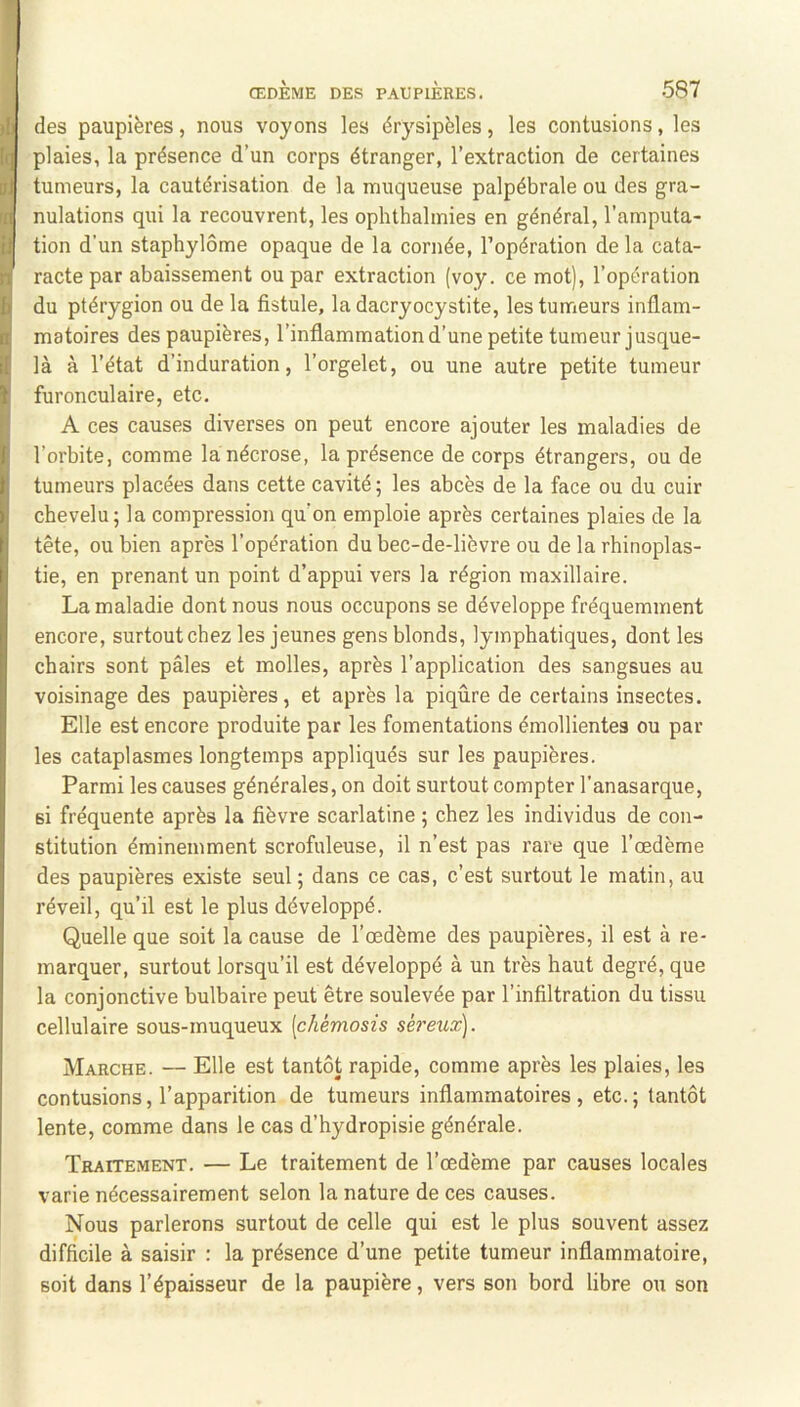 des paupières, nous voyons les érysipèles, les contusions, les plaies, la présence d’un corps étranger, l’extraction de certaines tumeurs, la cautérisation de la muqueuse palpébrale ou des gra- nulations qui la recouvrent, les ophthalmies en général, l’amputa- tion d’un staphylôme opaque de la cornée, l’opération de la cata- racte par abaissement ou par extraction (voy. ce mot), l’opération du ptérygion ou de la fistule, la dacryocystite, les tumeurs inflam- matoires des paupières, l’inflammation d’une petite tumeur jusque- là à l’état d’induration, l’orgelet, ou une autre petite tumeur furonculaire, etc. A ces causes diverses on peut encore ajouter les maladies de l’orbite, comme la nécrose, la présence de corps étrangers, ou de tumeurs placées dans cette cavité; les abcès de la face ou du cuir chevelu; la compression qu’on emploie après certaines plaies de la tête, ou bien après l’opération du bec-de-lièvre ou de la rhinoplas- tie, en prenant un point d’appui vers la région maxillaire. La maladie dont nous nous occupons se développe fréquemment encore, surtout chez les jeunes gens blonds, lymphatiques, dont les chairs sont pâles et molles, après l’application des sangsues au voisinage des paupières, et après la piqûre de certains insectes. Elle est encore produite par les fomentations émollientes ou par les cataplasmes longtemps appliqués sur les paupières. Parmi les causes générales, on doit surtout compter l’anasarque, si fréquente après la fièvre scarlatine ; chez les individus de con- stitution éminemment scrofuleuse, il n’est pas rare que l’œdème des paupières existe seul ; dans ce cas, c’est surtout le matin, au réveil, qu’il est le plus développé. Quelle que soit la cause de l’œdème des paupières, il est à re- marquer, surtout lorsqu’il est développé à un très haut degré, que la conjonctive bulbaire peut être soulevée par l’infiltration du tissu cellulaire sous-muqueux [chémosis sé^'eux). Marche. — Elle est tantôt rapide, comme après les plaies, les contusions, l’apparition de tumeurs inflammatoires, etc.; tantôt lente, comme dans le cas d’hydropisie générale. Traitement. — Le traitement de l’œdème par causes locales varie nécessairement selon la nature de ces causes. Nous parlerons surtout de celle qui est le plus souvent assez difficile à saisir : la présence d’une petite tumeur inflammatoire, soit dans l’épaisseur de la paupière, vers son bord libre ou son