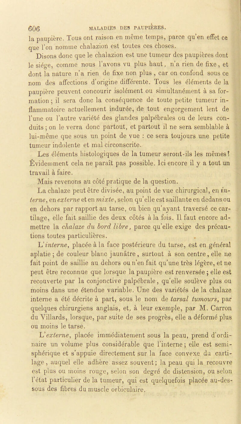 la paupière. Tous ont raison en même temps, parce qu’en effet ce que l’on nomme chalazioii est toutes ces choses. Disons donc que le chalazion est une tumeur des paupières dont le siège, comme nous l’avons vu plus haut, n’a rien de fixe, et dont la nature n’a rien de fixe non plus , car on confond sous ce nom des affections d’origine différente. Tous les éléments de la paupière peuvent concourir isolément ou simultanément à sa for- mation ; il sera donc la conséquence de toute petite tumeur in- flammatoire actuellement indurée, de tout engorgement lent de l’une ou l’autre variété des glandes palpébrales ou de leurs con- duits 5 on le verra donc partout, et partout il ne sera semblable à lui-même que sous un point de vue : ce sera toujours une petite tumeur indolente et mal circonscrite. Les éléments histologiques de la tumeur seront-ils les mêmes 1 Évidemment cela ne paraît pas possible. Ici encore il y a tout un travail à faire. Mais revenons au côté pratique de la question. La chalaze peut être divisée, au point de vue chirurgical, en in- terne, en externe et en mixte, selon qu’elle est saillante en dedans ou en dehors par rapport au tarse, ou bien qu’ayant traversé ce car- tilage, elle fait saillie des deux côtés à la fois. Il faut encore ad- mettre la chalaze du bord libre, parce qu’elle exige des précau- tions toutes particulières. interne, placée à la face postérieure du tarse, est en général aplatie ; de couleur blanc jaunâtre, surtout à son centre, elle ne fait point de saillie au dehors ou n’en fait qu’une très légère, et ne peut être reconnue que lorsque la paupière est renversée ; elle est recouverte par la conjonctive palpébrale, qu’elle soulève plus ou moins dans une étendue variable. Une des variétés de la chalaze interne a été décrite à part, sous le nom de tarsal tumours, par quelques chirurgiens anglais, et, à leur exemple, par M. Carron du Villards, lorsque, par suite de ses progrès, elle a déformé plus ou moins le tarse. externe, placée immédiatement sous la peau, prend d’ordi- naire un volume plus considérable que l'interne; elle est semi- sphérique et s’appuie directement sur la face convexe du carti- lage, auquel elle adhère assez souvent; la peau qui la recouvre est plus ou moins rouge, selon son degré de distension, ou selon l’état particulier de la tumeur, qui est quelquefois placée au-des- sous des fibres du muscle orbiculaire.