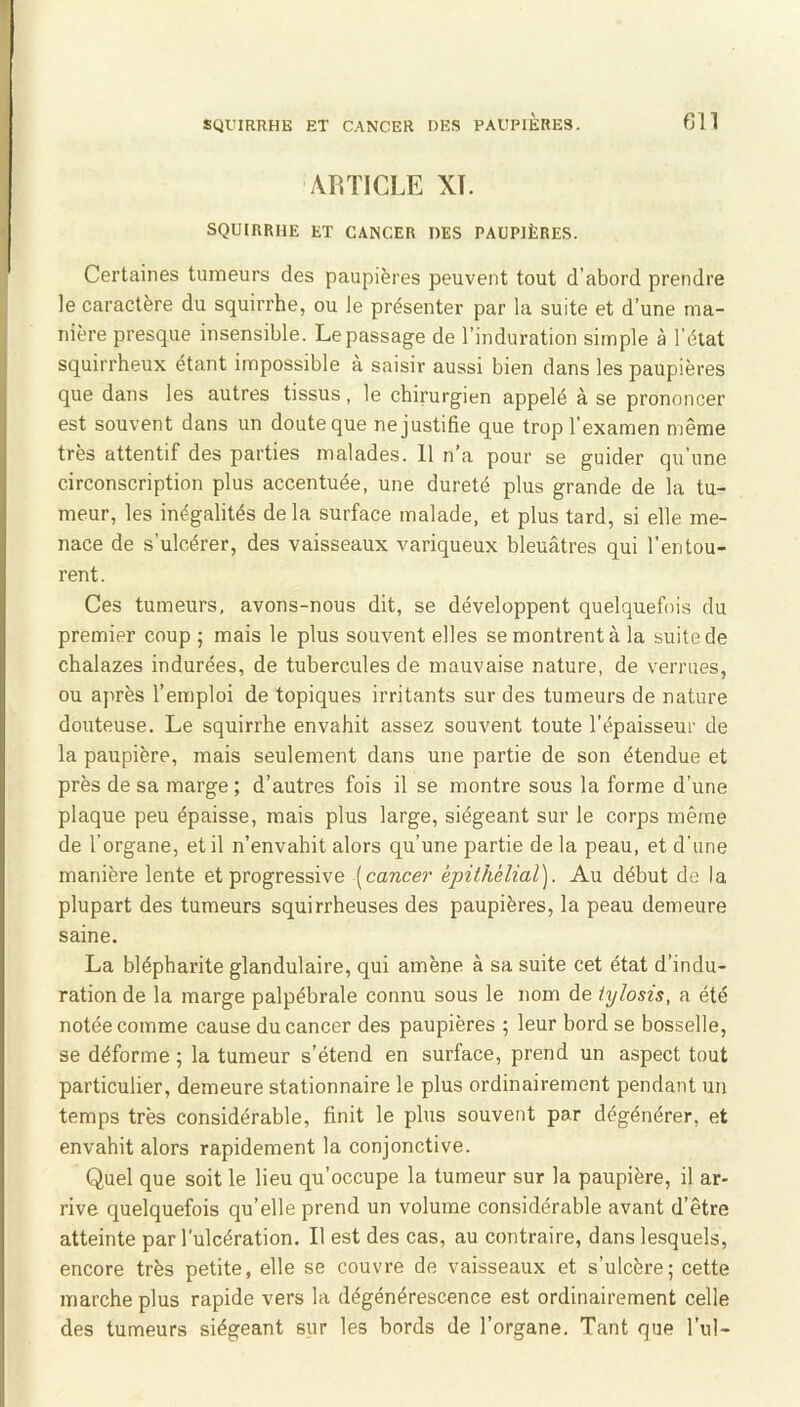 AIITICLE XT. SQUIRRHE ET CANCER DES PAUPIÈRES. Certaines tumeurs des paupières peuvent tout d’abord prendre le caractère du squirrhe, ou le présenter par la suite et d’une ma- nière presque insensible. Le passage de l’induration simple à l'état squirrheux étant impossible à saisir aussi bien dans les paupières que dans les autres tissus, le chirurgien appelé à se prononcer est souvent dans un doute que ne justifie que trop l’examen même très attentif des parties malades. 11 n’a pour se guider qu’une circonscription plus accentuée, une dureté plus grande de la tu- meur, les inégalités de la surface malade, et plus tard, si elle me- nace de s’ulcérer, des vaisseaux variqueux bleuâtres qui l’entou- rent. Ces tumeurs, avons-nous dit, se développent quelquefois du premier coup ; mais le plus souvent elles se montrent à la suite de chalazes indurées, de tubercules de mauvaise nature, de verrues, ou après l’emploi de topiques irritants sur des tumeurs de nature douteuse. Le squirrhe envahit assez souvent toute l’épaisseur de la paupière, mais seulement dans une partie de son étendue et près de sa marge ; d’autres fois il se montre sous la forme d’une plaque peu épaisse, mais plus large, siégeant sur le corps même de l’organe, et il n’envahit alors qu’une partie de la peau, et d'une manière lente et progressive [cancer épithélial). Au début de la plupart des tumeurs squirrheuses des paupières, la peau demeure saine. La blépharite glandulaire, qui amène à sa suite cet état d’indu- ration de la marge palpébrale connu sous le nom de iylosis, a été notée comme cause du cancer des paupières ; leur bord se bosselle, se déforme ; la tumeur s’étend en surface, prend un aspect tout particulier, demeure stationnaire le plus ordinairement pendant un temps très considérable, finit le plus souvent par dégénérer, et envahit alors rapidement la conjonctive. Quel que soit le lieu qu’occupe la tumeur sur la paupière, il ar- rive quelquefois qu’elle prend un volume considérable avant d’être atteinte par l’ulcération. Il est des cas, au contraire, dans lesquels, encore très petite, elle se couvre de vaisseaux et s’ulcère; cette marche plus rapide vers la dégénérescence est ordinairement celle des tumeurs siégeant sur les bords de l’organe. Tant que l’ul-